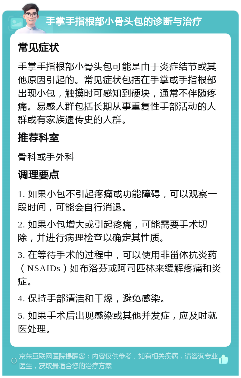 手掌手指根部小骨头包的诊断与治疗 常见症状 手掌手指根部小骨头包可能是由于炎症结节或其他原因引起的。常见症状包括在手掌或手指根部出现小包，触摸时可感知到硬块，通常不伴随疼痛。易感人群包括长期从事重复性手部活动的人群或有家族遗传史的人群。 推荐科室 骨科或手外科 调理要点 1. 如果小包不引起疼痛或功能障碍，可以观察一段时间，可能会自行消退。 2. 如果小包增大或引起疼痛，可能需要手术切除，并进行病理检查以确定其性质。 3. 在等待手术的过程中，可以使用非甾体抗炎药（NSAIDs）如布洛芬或阿司匹林来缓解疼痛和炎症。 4. 保持手部清洁和干燥，避免感染。 5. 如果手术后出现感染或其他并发症，应及时就医处理。