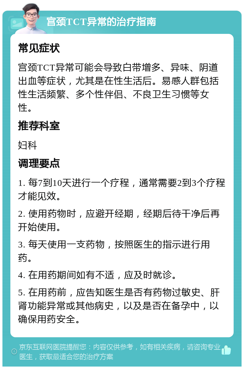 宫颈TCT异常的治疗指南 常见症状 宫颈TCT异常可能会导致白带增多、异味、阴道出血等症状，尤其是在性生活后。易感人群包括性生活频繁、多个性伴侣、不良卫生习惯等女性。 推荐科室 妇科 调理要点 1. 每7到10天进行一个疗程，通常需要2到3个疗程才能见效。 2. 使用药物时，应避开经期，经期后待干净后再开始使用。 3. 每天使用一支药物，按照医生的指示进行用药。 4. 在用药期间如有不适，应及时就诊。 5. 在用药前，应告知医生是否有药物过敏史、肝肾功能异常或其他病史，以及是否在备孕中，以确保用药安全。