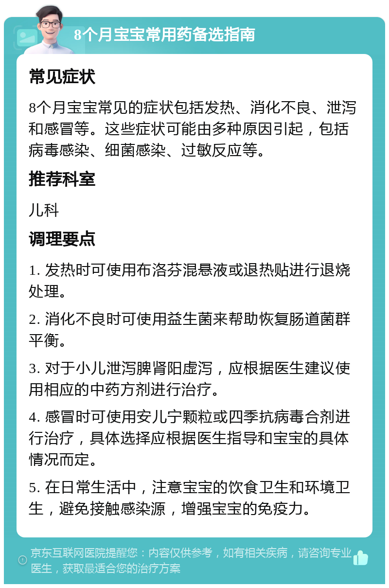 8个月宝宝常用药备选指南 常见症状 8个月宝宝常见的症状包括发热、消化不良、泄泻和感冒等。这些症状可能由多种原因引起，包括病毒感染、细菌感染、过敏反应等。 推荐科室 儿科 调理要点 1. 发热时可使用布洛芬混悬液或退热贴进行退烧处理。 2. 消化不良时可使用益生菌来帮助恢复肠道菌群平衡。 3. 对于小儿泄泻脾肾阳虚泻，应根据医生建议使用相应的中药方剂进行治疗。 4. 感冒时可使用安儿宁颗粒或四季抗病毒合剂进行治疗，具体选择应根据医生指导和宝宝的具体情况而定。 5. 在日常生活中，注意宝宝的饮食卫生和环境卫生，避免接触感染源，增强宝宝的免疫力。