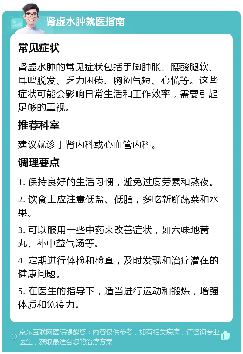 肾虚水肿就医指南 常见症状 肾虚水肿的常见症状包括手脚肿胀、腰酸腿软、耳鸣脱发、乏力困倦、胸闷气短、心慌等。这些症状可能会影响日常生活和工作效率，需要引起足够的重视。 推荐科室 建议就诊于肾内科或心血管内科。 调理要点 1. 保持良好的生活习惯，避免过度劳累和熬夜。 2. 饮食上应注意低盐、低脂，多吃新鲜蔬菜和水果。 3. 可以服用一些中药来改善症状，如六味地黄丸、补中益气汤等。 4. 定期进行体检和检查，及时发现和治疗潜在的健康问题。 5. 在医生的指导下，适当进行运动和锻炼，增强体质和免疫力。