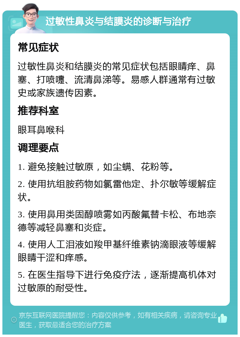 过敏性鼻炎与结膜炎的诊断与治疗 常见症状 过敏性鼻炎和结膜炎的常见症状包括眼睛痒、鼻塞、打喷嚏、流清鼻涕等。易感人群通常有过敏史或家族遗传因素。 推荐科室 眼耳鼻喉科 调理要点 1. 避免接触过敏原，如尘螨、花粉等。 2. 使用抗组胺药物如氯雷他定、扑尔敏等缓解症状。 3. 使用鼻用类固醇喷雾如丙酸氟替卡松、布地奈德等减轻鼻塞和炎症。 4. 使用人工泪液如羧甲基纤维素钠滴眼液等缓解眼睛干涩和痒感。 5. 在医生指导下进行免疫疗法，逐渐提高机体对过敏原的耐受性。