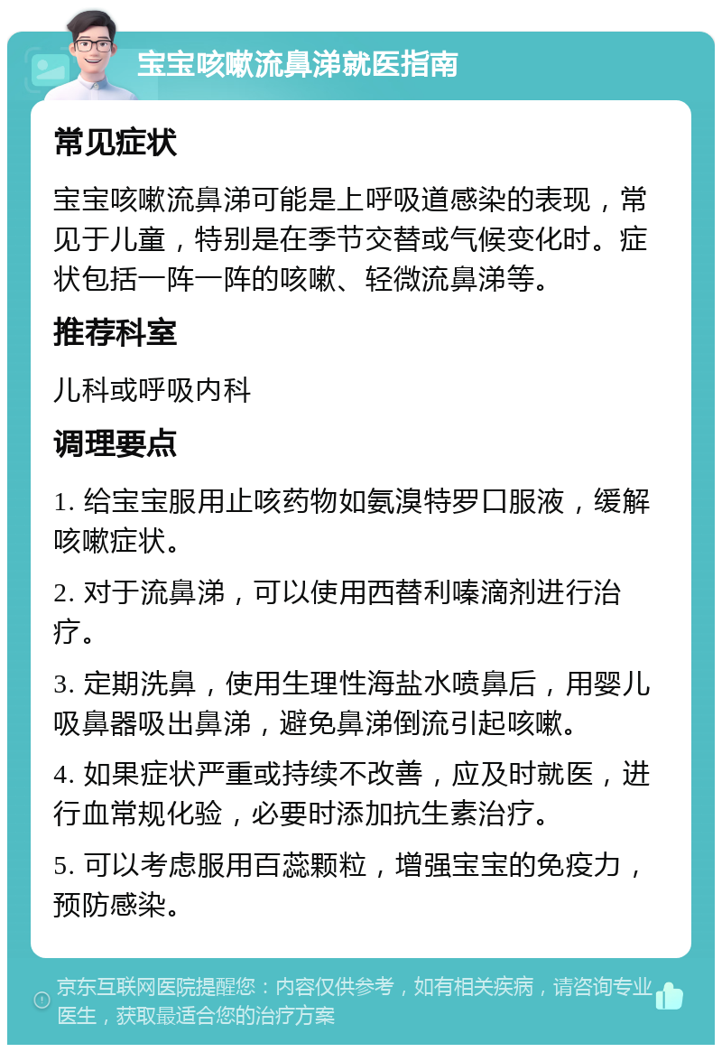 宝宝咳嗽流鼻涕就医指南 常见症状 宝宝咳嗽流鼻涕可能是上呼吸道感染的表现，常见于儿童，特别是在季节交替或气候变化时。症状包括一阵一阵的咳嗽、轻微流鼻涕等。 推荐科室 儿科或呼吸内科 调理要点 1. 给宝宝服用止咳药物如氨溴特罗口服液，缓解咳嗽症状。 2. 对于流鼻涕，可以使用西替利嗪滴剂进行治疗。 3. 定期洗鼻，使用生理性海盐水喷鼻后，用婴儿吸鼻器吸出鼻涕，避免鼻涕倒流引起咳嗽。 4. 如果症状严重或持续不改善，应及时就医，进行血常规化验，必要时添加抗生素治疗。 5. 可以考虑服用百蕊颗粒，增强宝宝的免疫力，预防感染。