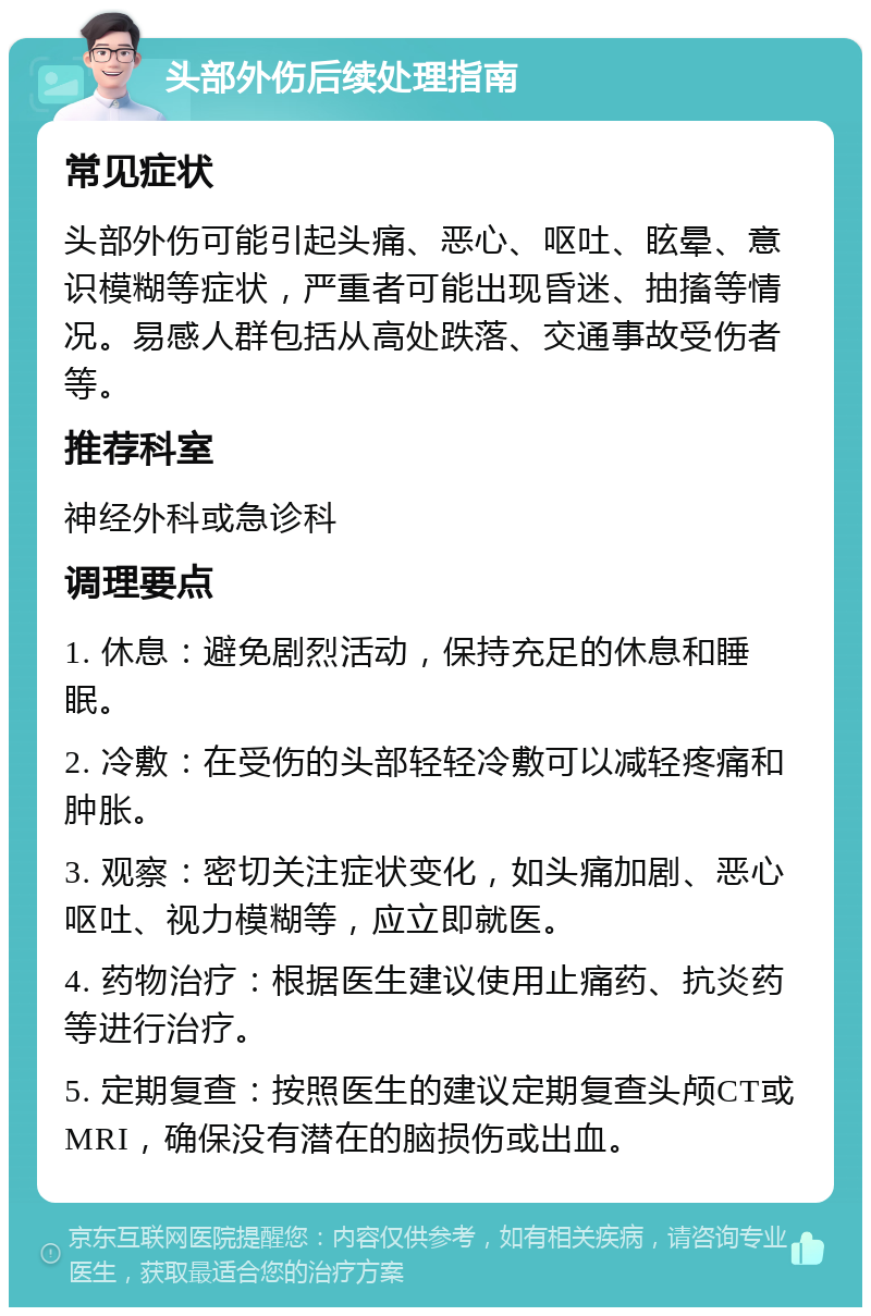 头部外伤后续处理指南 常见症状 头部外伤可能引起头痛、恶心、呕吐、眩晕、意识模糊等症状，严重者可能出现昏迷、抽搐等情况。易感人群包括从高处跌落、交通事故受伤者等。 推荐科室 神经外科或急诊科 调理要点 1. 休息：避免剧烈活动，保持充足的休息和睡眠。 2. 冷敷：在受伤的头部轻轻冷敷可以减轻疼痛和肿胀。 3. 观察：密切关注症状变化，如头痛加剧、恶心呕吐、视力模糊等，应立即就医。 4. 药物治疗：根据医生建议使用止痛药、抗炎药等进行治疗。 5. 定期复查：按照医生的建议定期复查头颅CT或MRI，确保没有潜在的脑损伤或出血。