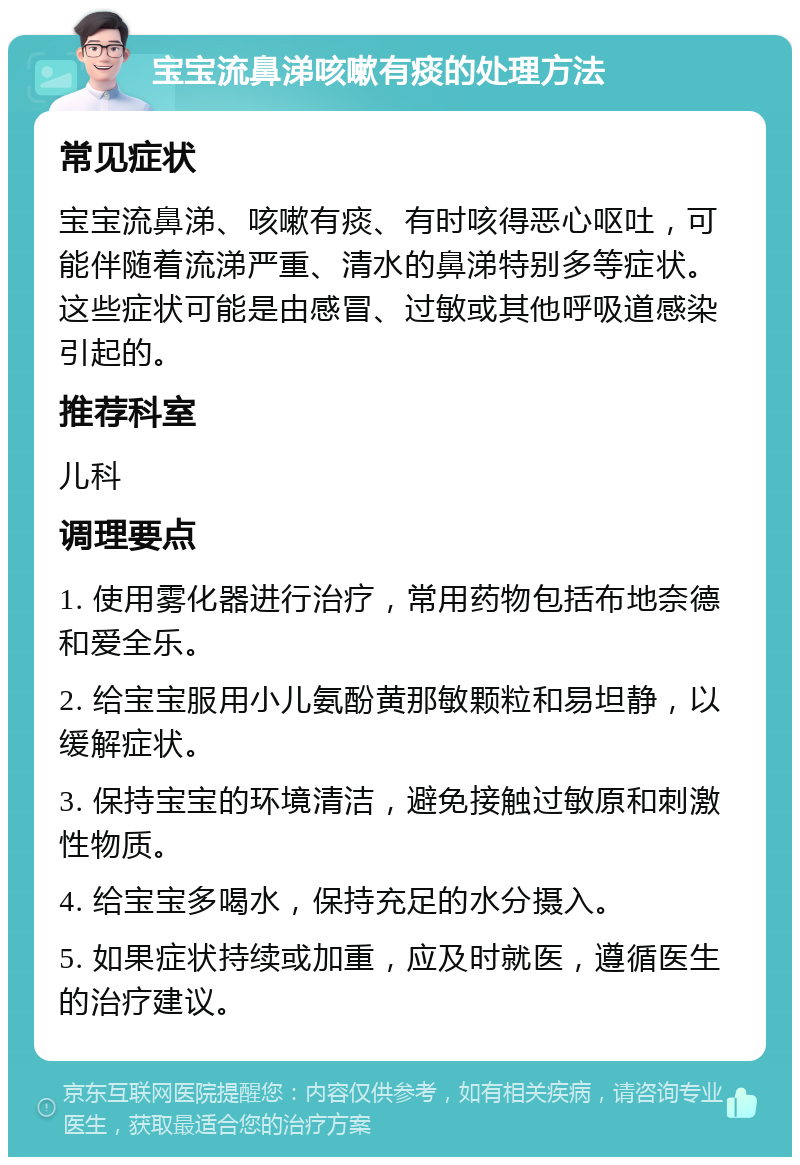 宝宝流鼻涕咳嗽有痰的处理方法 常见症状 宝宝流鼻涕、咳嗽有痰、有时咳得恶心呕吐，可能伴随着流涕严重、清水的鼻涕特别多等症状。这些症状可能是由感冒、过敏或其他呼吸道感染引起的。 推荐科室 儿科 调理要点 1. 使用雾化器进行治疗，常用药物包括布地奈德和爱全乐。 2. 给宝宝服用小儿氨酚黄那敏颗粒和易坦静，以缓解症状。 3. 保持宝宝的环境清洁，避免接触过敏原和刺激性物质。 4. 给宝宝多喝水，保持充足的水分摄入。 5. 如果症状持续或加重，应及时就医，遵循医生的治疗建议。