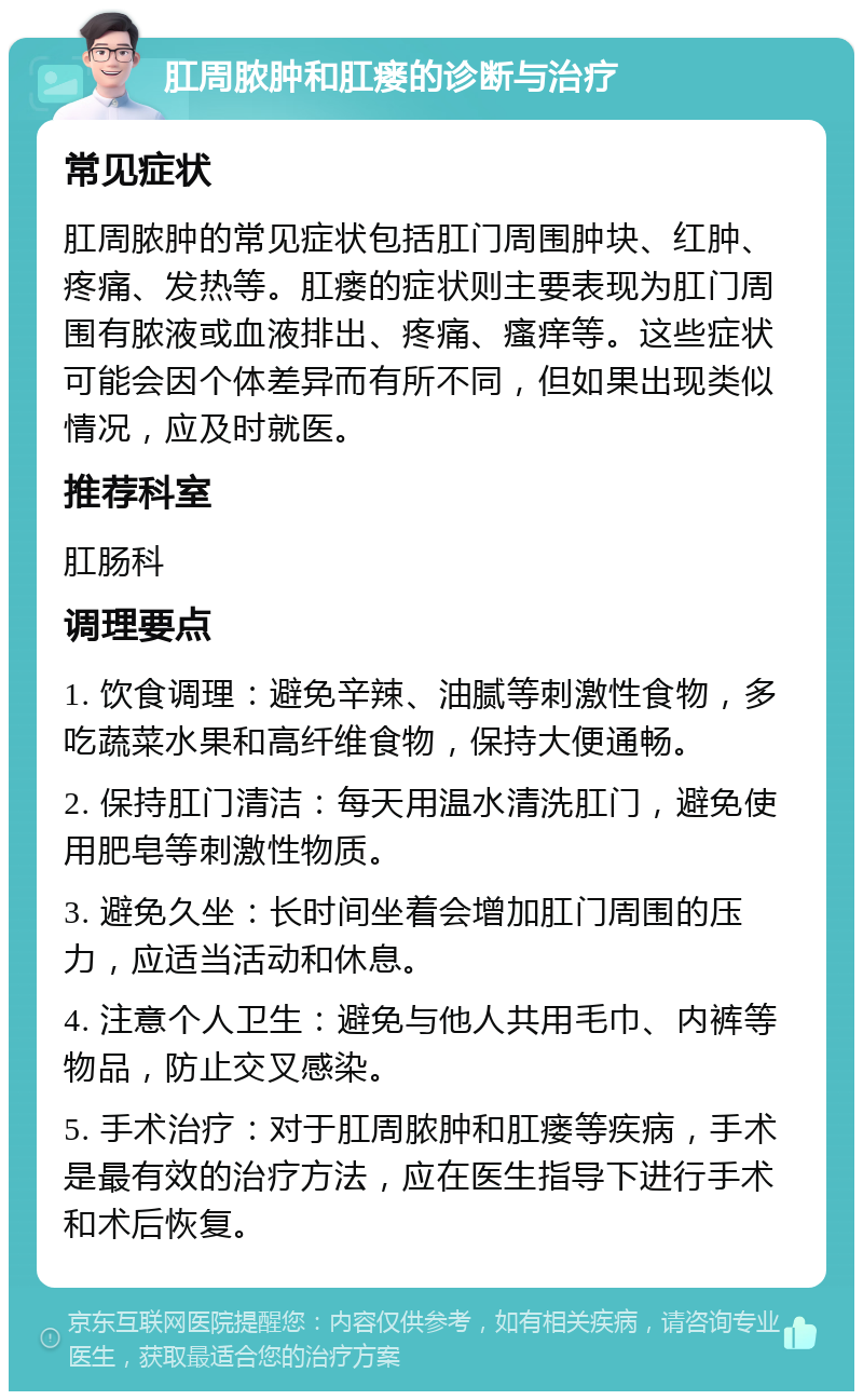 肛周脓肿和肛瘘的诊断与治疗 常见症状 肛周脓肿的常见症状包括肛门周围肿块、红肿、疼痛、发热等。肛瘘的症状则主要表现为肛门周围有脓液或血液排出、疼痛、瘙痒等。这些症状可能会因个体差异而有所不同，但如果出现类似情况，应及时就医。 推荐科室 肛肠科 调理要点 1. 饮食调理：避免辛辣、油腻等刺激性食物，多吃蔬菜水果和高纤维食物，保持大便通畅。 2. 保持肛门清洁：每天用温水清洗肛门，避免使用肥皂等刺激性物质。 3. 避免久坐：长时间坐着会增加肛门周围的压力，应适当活动和休息。 4. 注意个人卫生：避免与他人共用毛巾、内裤等物品，防止交叉感染。 5. 手术治疗：对于肛周脓肿和肛瘘等疾病，手术是最有效的治疗方法，应在医生指导下进行手术和术后恢复。