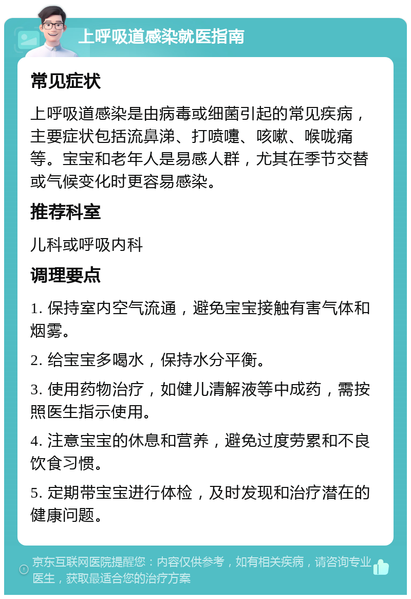 上呼吸道感染就医指南 常见症状 上呼吸道感染是由病毒或细菌引起的常见疾病，主要症状包括流鼻涕、打喷嚏、咳嗽、喉咙痛等。宝宝和老年人是易感人群，尤其在季节交替或气候变化时更容易感染。 推荐科室 儿科或呼吸内科 调理要点 1. 保持室内空气流通，避免宝宝接触有害气体和烟雾。 2. 给宝宝多喝水，保持水分平衡。 3. 使用药物治疗，如健儿清解液等中成药，需按照医生指示使用。 4. 注意宝宝的休息和营养，避免过度劳累和不良饮食习惯。 5. 定期带宝宝进行体检，及时发现和治疗潜在的健康问题。