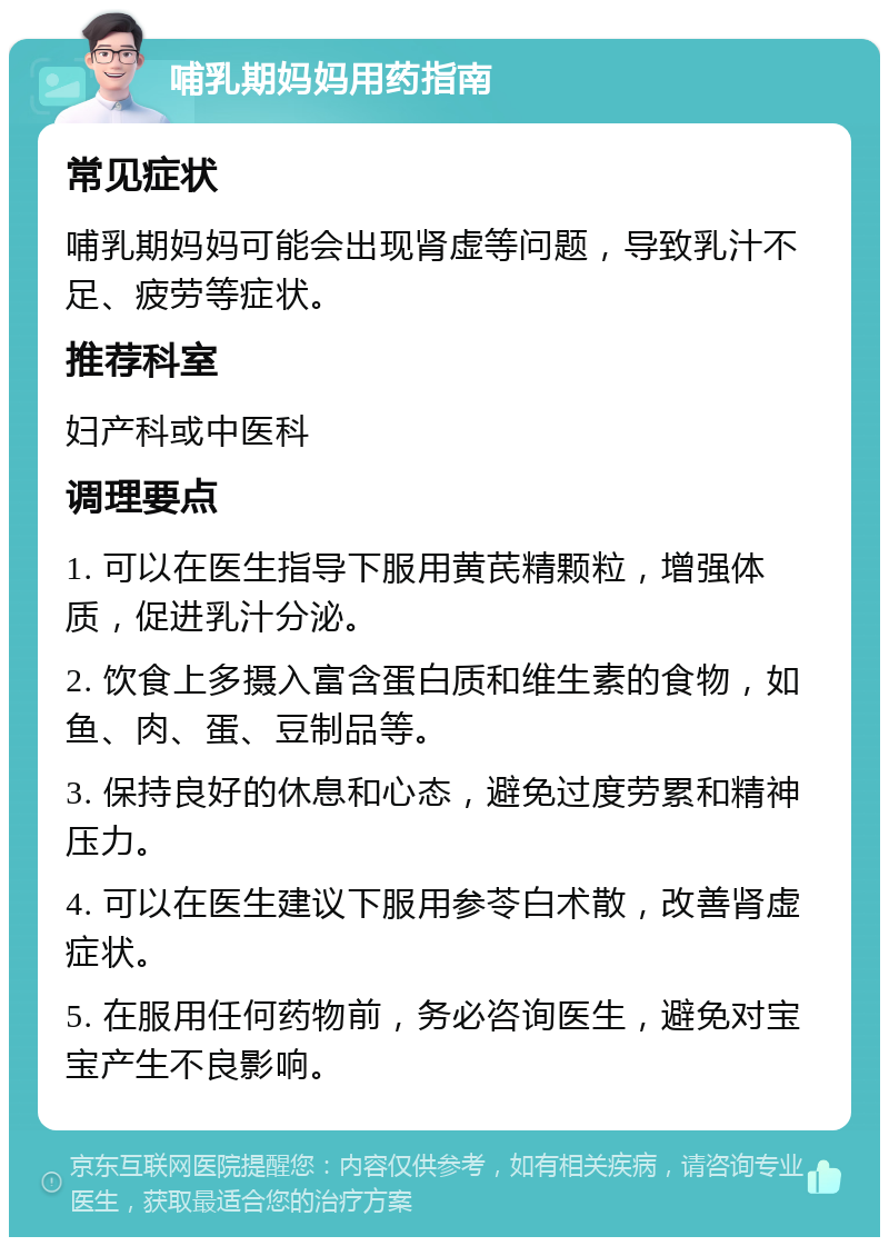 哺乳期妈妈用药指南 常见症状 哺乳期妈妈可能会出现肾虚等问题，导致乳汁不足、疲劳等症状。 推荐科室 妇产科或中医科 调理要点 1. 可以在医生指导下服用黄芪精颗粒，增强体质，促进乳汁分泌。 2. 饮食上多摄入富含蛋白质和维生素的食物，如鱼、肉、蛋、豆制品等。 3. 保持良好的休息和心态，避免过度劳累和精神压力。 4. 可以在医生建议下服用参苓白术散，改善肾虚症状。 5. 在服用任何药物前，务必咨询医生，避免对宝宝产生不良影响。