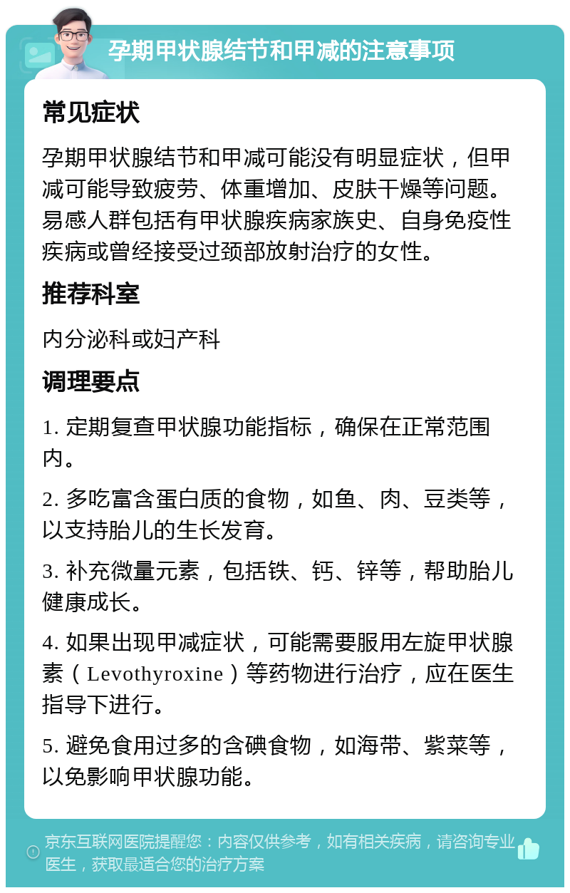 孕期甲状腺结节和甲减的注意事项 常见症状 孕期甲状腺结节和甲减可能没有明显症状，但甲减可能导致疲劳、体重增加、皮肤干燥等问题。易感人群包括有甲状腺疾病家族史、自身免疫性疾病或曾经接受过颈部放射治疗的女性。 推荐科室 内分泌科或妇产科 调理要点 1. 定期复查甲状腺功能指标，确保在正常范围内。 2. 多吃富含蛋白质的食物，如鱼、肉、豆类等，以支持胎儿的生长发育。 3. 补充微量元素，包括铁、钙、锌等，帮助胎儿健康成长。 4. 如果出现甲减症状，可能需要服用左旋甲状腺素（Levothyroxine）等药物进行治疗，应在医生指导下进行。 5. 避免食用过多的含碘食物，如海带、紫菜等，以免影响甲状腺功能。