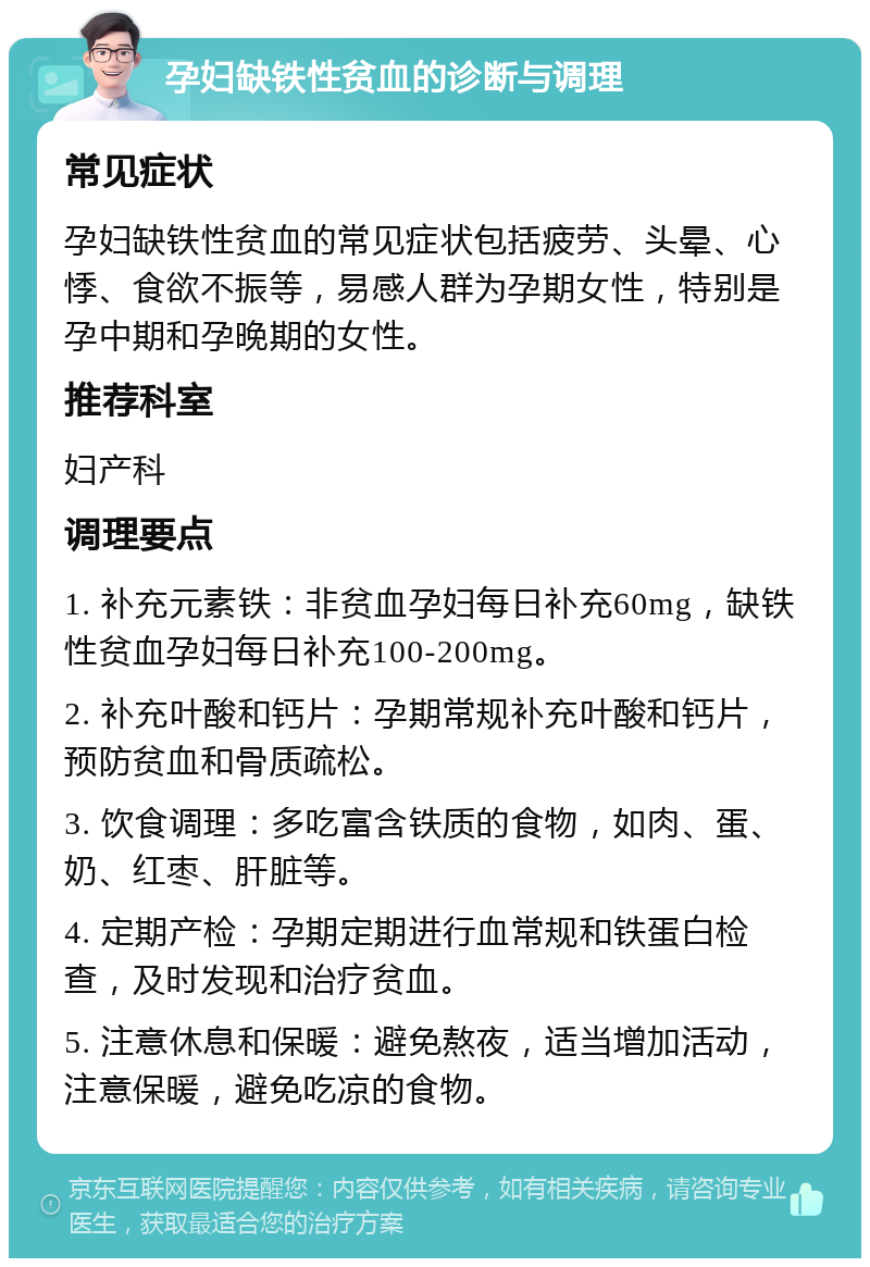 孕妇缺铁性贫血的诊断与调理 常见症状 孕妇缺铁性贫血的常见症状包括疲劳、头晕、心悸、食欲不振等，易感人群为孕期女性，特别是孕中期和孕晚期的女性。 推荐科室 妇产科 调理要点 1. 补充元素铁：非贫血孕妇每日补充60mg，缺铁性贫血孕妇每日补充100-200mg。 2. 补充叶酸和钙片：孕期常规补充叶酸和钙片，预防贫血和骨质疏松。 3. 饮食调理：多吃富含铁质的食物，如肉、蛋、奶、红枣、肝脏等。 4. 定期产检：孕期定期进行血常规和铁蛋白检查，及时发现和治疗贫血。 5. 注意休息和保暖：避免熬夜，适当增加活动，注意保暖，避免吃凉的食物。