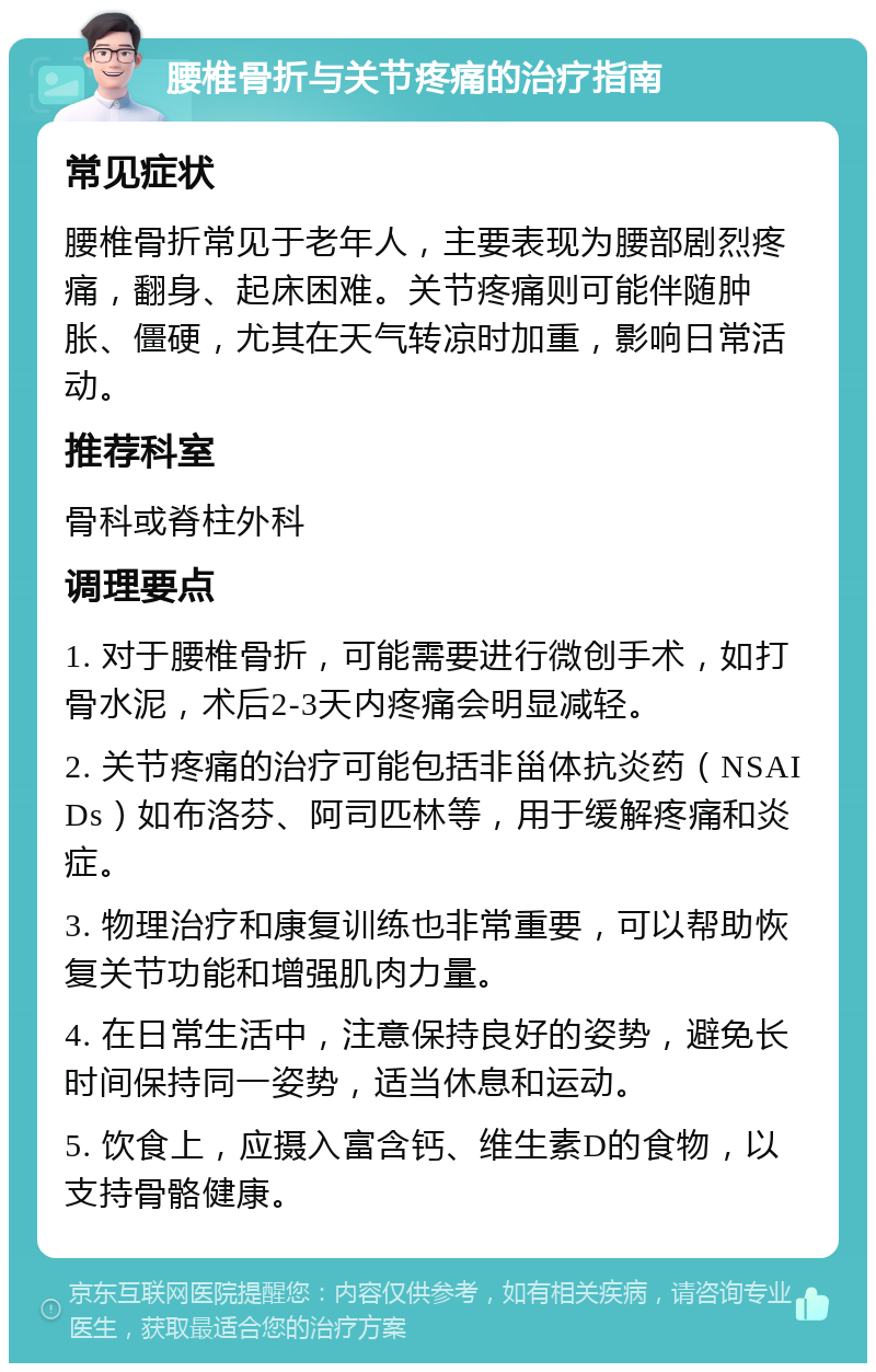 腰椎骨折与关节疼痛的治疗指南 常见症状 腰椎骨折常见于老年人，主要表现为腰部剧烈疼痛，翻身、起床困难。关节疼痛则可能伴随肿胀、僵硬，尤其在天气转凉时加重，影响日常活动。 推荐科室 骨科或脊柱外科 调理要点 1. 对于腰椎骨折，可能需要进行微创手术，如打骨水泥，术后2-3天内疼痛会明显减轻。 2. 关节疼痛的治疗可能包括非甾体抗炎药（NSAIDs）如布洛芬、阿司匹林等，用于缓解疼痛和炎症。 3. 物理治疗和康复训练也非常重要，可以帮助恢复关节功能和增强肌肉力量。 4. 在日常生活中，注意保持良好的姿势，避免长时间保持同一姿势，适当休息和运动。 5. 饮食上，应摄入富含钙、维生素D的食物，以支持骨骼健康。