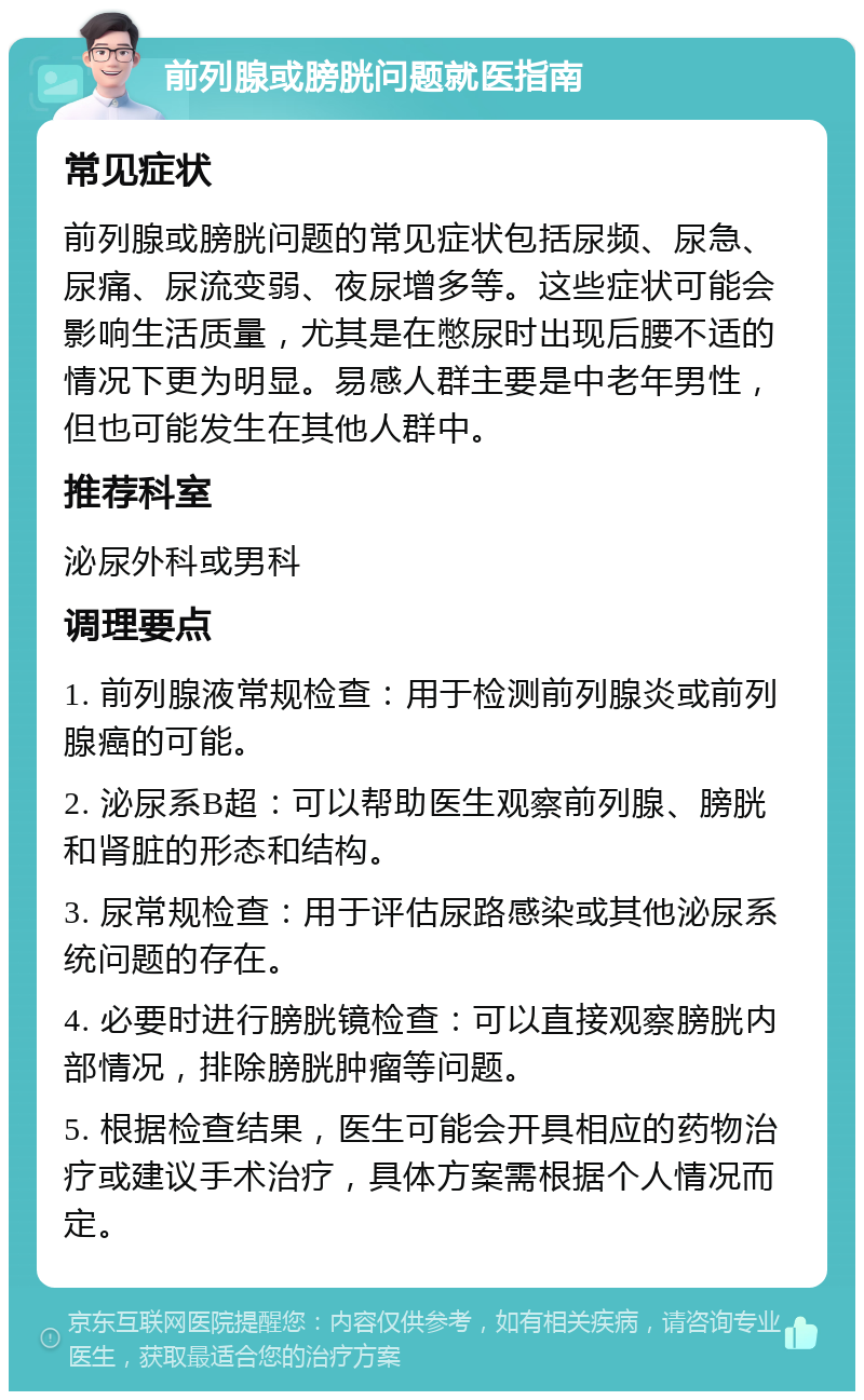 前列腺或膀胱问题就医指南 常见症状 前列腺或膀胱问题的常见症状包括尿频、尿急、尿痛、尿流变弱、夜尿增多等。这些症状可能会影响生活质量，尤其是在憋尿时出现后腰不适的情况下更为明显。易感人群主要是中老年男性，但也可能发生在其他人群中。 推荐科室 泌尿外科或男科 调理要点 1. 前列腺液常规检查：用于检测前列腺炎或前列腺癌的可能。 2. 泌尿系B超：可以帮助医生观察前列腺、膀胱和肾脏的形态和结构。 3. 尿常规检查：用于评估尿路感染或其他泌尿系统问题的存在。 4. 必要时进行膀胱镜检查：可以直接观察膀胱内部情况，排除膀胱肿瘤等问题。 5. 根据检查结果，医生可能会开具相应的药物治疗或建议手术治疗，具体方案需根据个人情况而定。