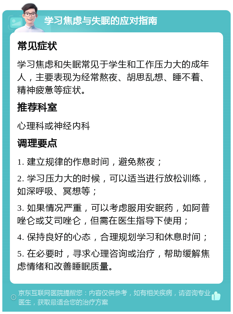 学习焦虑与失眠的应对指南 常见症状 学习焦虑和失眠常见于学生和工作压力大的成年人，主要表现为经常熬夜、胡思乱想、睡不着、精神疲惫等症状。 推荐科室 心理科或神经内科 调理要点 1. 建立规律的作息时间，避免熬夜； 2. 学习压力大的时候，可以适当进行放松训练，如深呼吸、冥想等； 3. 如果情况严重，可以考虑服用安眠药，如阿普唑仑或艾司唑仑，但需在医生指导下使用； 4. 保持良好的心态，合理规划学习和休息时间； 5. 在必要时，寻求心理咨询或治疗，帮助缓解焦虑情绪和改善睡眠质量。