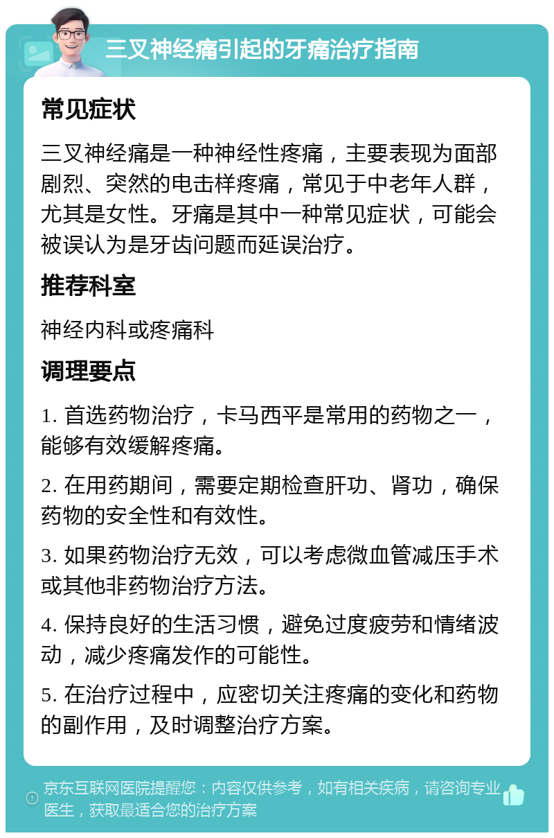 三叉神经痛引起的牙痛治疗指南 常见症状 三叉神经痛是一种神经性疼痛，主要表现为面部剧烈、突然的电击样疼痛，常见于中老年人群，尤其是女性。牙痛是其中一种常见症状，可能会被误认为是牙齿问题而延误治疗。 推荐科室 神经内科或疼痛科 调理要点 1. 首选药物治疗，卡马西平是常用的药物之一，能够有效缓解疼痛。 2. 在用药期间，需要定期检查肝功、肾功，确保药物的安全性和有效性。 3. 如果药物治疗无效，可以考虑微血管减压手术或其他非药物治疗方法。 4. 保持良好的生活习惯，避免过度疲劳和情绪波动，减少疼痛发作的可能性。 5. 在治疗过程中，应密切关注疼痛的变化和药物的副作用，及时调整治疗方案。