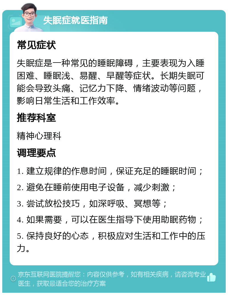 失眠症就医指南 常见症状 失眠症是一种常见的睡眠障碍，主要表现为入睡困难、睡眠浅、易醒、早醒等症状。长期失眠可能会导致头痛、记忆力下降、情绪波动等问题，影响日常生活和工作效率。 推荐科室 精神心理科 调理要点 1. 建立规律的作息时间，保证充足的睡眠时间； 2. 避免在睡前使用电子设备，减少刺激； 3. 尝试放松技巧，如深呼吸、冥想等； 4. 如果需要，可以在医生指导下使用助眠药物； 5. 保持良好的心态，积极应对生活和工作中的压力。