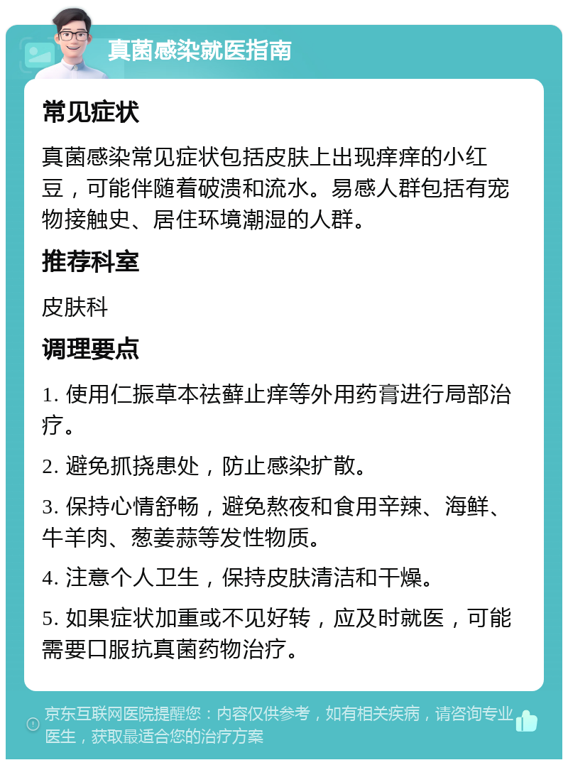 真菌感染就医指南 常见症状 真菌感染常见症状包括皮肤上出现痒痒的小红豆，可能伴随着破溃和流水。易感人群包括有宠物接触史、居住环境潮湿的人群。 推荐科室 皮肤科 调理要点 1. 使用仁振草本祛藓止痒等外用药膏进行局部治疗。 2. 避免抓挠患处，防止感染扩散。 3. 保持心情舒畅，避免熬夜和食用辛辣、海鲜、牛羊肉、葱姜蒜等发性物质。 4. 注意个人卫生，保持皮肤清洁和干燥。 5. 如果症状加重或不见好转，应及时就医，可能需要口服抗真菌药物治疗。