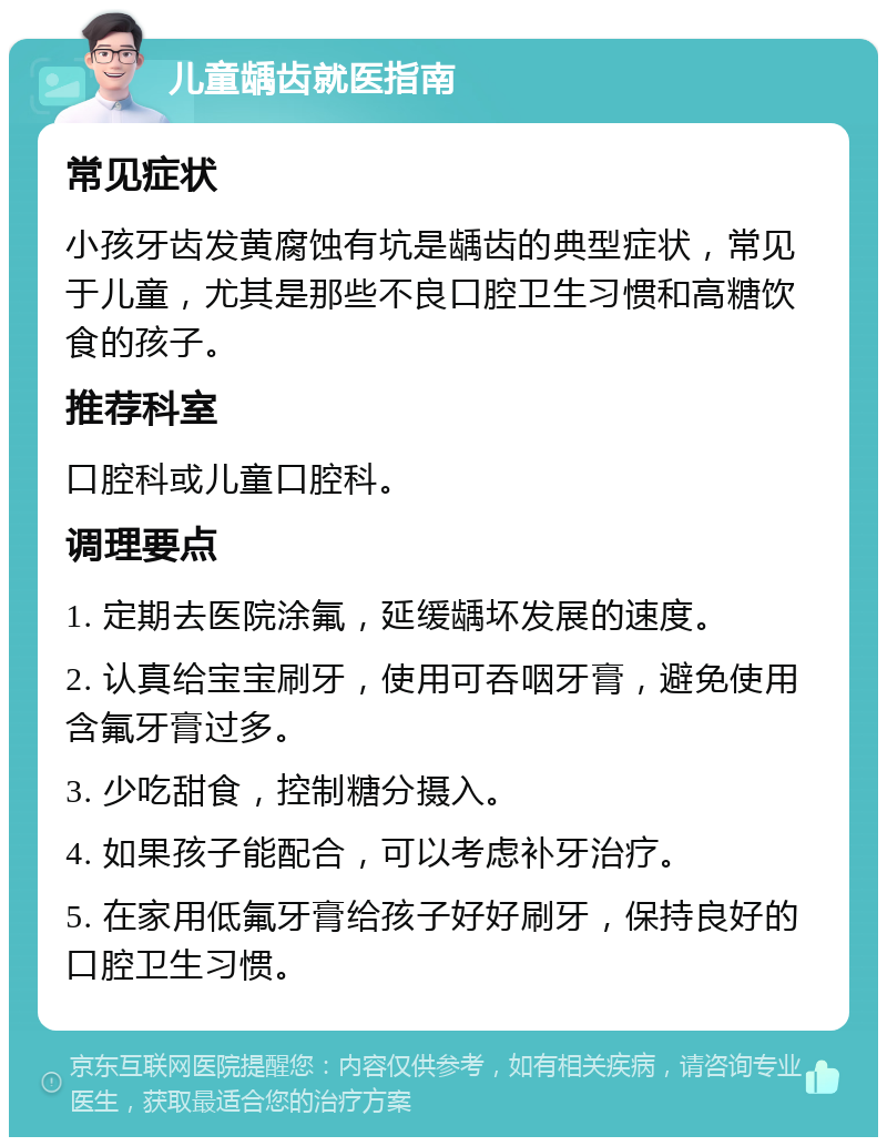 儿童龋齿就医指南 常见症状 小孩牙齿发黄腐蚀有坑是龋齿的典型症状，常见于儿童，尤其是那些不良口腔卫生习惯和高糖饮食的孩子。 推荐科室 口腔科或儿童口腔科。 调理要点 1. 定期去医院涂氟，延缓龋坏发展的速度。 2. 认真给宝宝刷牙，使用可吞咽牙膏，避免使用含氟牙膏过多。 3. 少吃甜食，控制糖分摄入。 4. 如果孩子能配合，可以考虑补牙治疗。 5. 在家用低氟牙膏给孩子好好刷牙，保持良好的口腔卫生习惯。