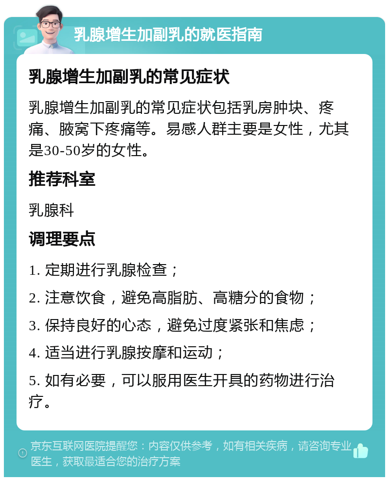 乳腺增生加副乳的就医指南 乳腺增生加副乳的常见症状 乳腺增生加副乳的常见症状包括乳房肿块、疼痛、腋窝下疼痛等。易感人群主要是女性，尤其是30-50岁的女性。 推荐科室 乳腺科 调理要点 1. 定期进行乳腺检查； 2. 注意饮食，避免高脂肪、高糖分的食物； 3. 保持良好的心态，避免过度紧张和焦虑； 4. 适当进行乳腺按摩和运动； 5. 如有必要，可以服用医生开具的药物进行治疗。