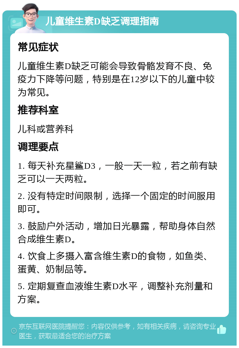 儿童维生素D缺乏调理指南 常见症状 儿童维生素D缺乏可能会导致骨骼发育不良、免疫力下降等问题，特别是在12岁以下的儿童中较为常见。 推荐科室 儿科或营养科 调理要点 1. 每天补充星鲨D3，一般一天一粒，若之前有缺乏可以一天两粒。 2. 没有特定时间限制，选择一个固定的时间服用即可。 3. 鼓励户外活动，增加日光暴露，帮助身体自然合成维生素D。 4. 饮食上多摄入富含维生素D的食物，如鱼类、蛋黄、奶制品等。 5. 定期复查血液维生素D水平，调整补充剂量和方案。