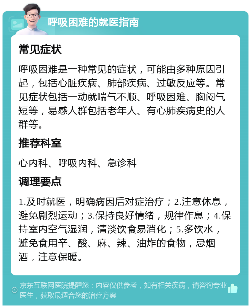 呼吸困难的就医指南 常见症状 呼吸困难是一种常见的症状，可能由多种原因引起，包括心脏疾病、肺部疾病、过敏反应等。常见症状包括一动就喘气不顺、呼吸困难、胸闷气短等，易感人群包括老年人、有心肺疾病史的人群等。 推荐科室 心内科、呼吸内科、急诊科 调理要点 1.及时就医，明确病因后对症治疗；2.注意休息，避免剧烈运动；3.保持良好情绪，规律作息；4.保持室内空气湿润，清淡饮食易消化；5.多饮水，避免食用辛、酸、麻、辣、油炸的食物，忌烟酒，注意保暖。