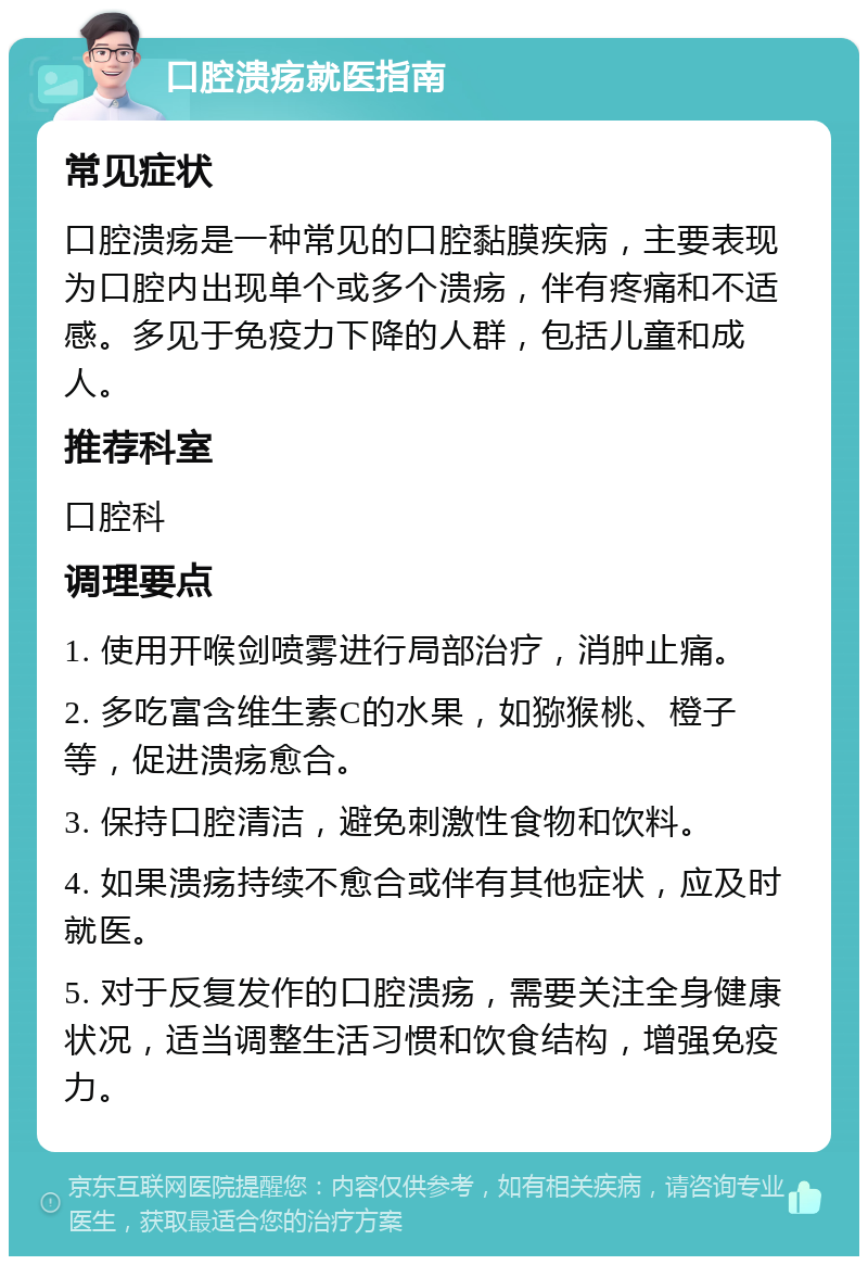 口腔溃疡就医指南 常见症状 口腔溃疡是一种常见的口腔黏膜疾病，主要表现为口腔内出现单个或多个溃疡，伴有疼痛和不适感。多见于免疫力下降的人群，包括儿童和成人。 推荐科室 口腔科 调理要点 1. 使用开喉剑喷雾进行局部治疗，消肿止痛。 2. 多吃富含维生素C的水果，如猕猴桃、橙子等，促进溃疡愈合。 3. 保持口腔清洁，避免刺激性食物和饮料。 4. 如果溃疡持续不愈合或伴有其他症状，应及时就医。 5. 对于反复发作的口腔溃疡，需要关注全身健康状况，适当调整生活习惯和饮食结构，增强免疫力。