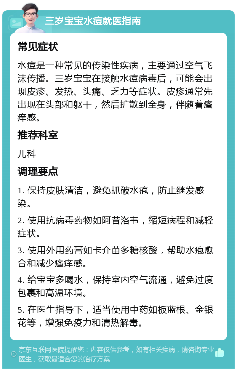 三岁宝宝水痘就医指南 常见症状 水痘是一种常见的传染性疾病，主要通过空气飞沫传播。三岁宝宝在接触水痘病毒后，可能会出现皮疹、发热、头痛、乏力等症状。皮疹通常先出现在头部和躯干，然后扩散到全身，伴随着瘙痒感。 推荐科室 儿科 调理要点 1. 保持皮肤清洁，避免抓破水疱，防止继发感染。 2. 使用抗病毒药物如阿昔洛韦，缩短病程和减轻症状。 3. 使用外用药膏如卡介苗多糖核酸，帮助水疱愈合和减少瘙痒感。 4. 给宝宝多喝水，保持室内空气流通，避免过度包裹和高温环境。 5. 在医生指导下，适当使用中药如板蓝根、金银花等，增强免疫力和清热解毒。