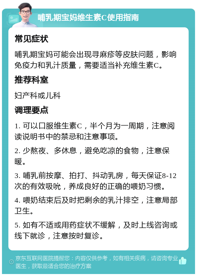 哺乳期宝妈维生素C使用指南 常见症状 哺乳期宝妈可能会出现寻麻疹等皮肤问题，影响免疫力和乳汁质量，需要适当补充维生素C。 推荐科室 妇产科或儿科 调理要点 1. 可以口服维生素C，半个月为一周期，注意阅读说明书中的禁忌和注意事项。 2. 少熬夜、多休息，避免吃凉的食物，注意保暖。 3. 哺乳前按摩、拍打、抖动乳房，每天保证8-12次的有效吸吮，养成良好的正确的喂奶习惯。 4. 喂奶结束后及时把剩余的乳汁排空，注意局部卫生。 5. 如有不适或用药症状不缓解，及时上线咨询或线下就诊，注意按时复诊。