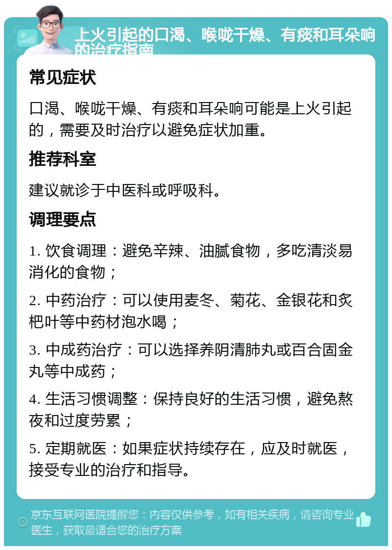 上火引起的口渴、喉咙干燥、有痰和耳朵响的治疗指南 常见症状 口渴、喉咙干燥、有痰和耳朵响可能是上火引起的，需要及时治疗以避免症状加重。 推荐科室 建议就诊于中医科或呼吸科。 调理要点 1. 饮食调理：避免辛辣、油腻食物，多吃清淡易消化的食物； 2. 中药治疗：可以使用麦冬、菊花、金银花和炙杷叶等中药材泡水喝； 3. 中成药治疗：可以选择养阴清肺丸或百合固金丸等中成药； 4. 生活习惯调整：保持良好的生活习惯，避免熬夜和过度劳累； 5. 定期就医：如果症状持续存在，应及时就医，接受专业的治疗和指导。