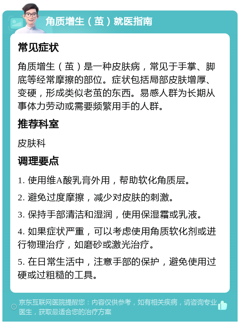 角质增生（茧）就医指南 常见症状 角质增生（茧）是一种皮肤病，常见于手掌、脚底等经常摩擦的部位。症状包括局部皮肤增厚、变硬，形成类似老茧的东西。易感人群为长期从事体力劳动或需要频繁用手的人群。 推荐科室 皮肤科 调理要点 1. 使用维A酸乳膏外用，帮助软化角质层。 2. 避免过度摩擦，减少对皮肤的刺激。 3. 保持手部清洁和湿润，使用保湿霜或乳液。 4. 如果症状严重，可以考虑使用角质软化剂或进行物理治疗，如磨砂或激光治疗。 5. 在日常生活中，注意手部的保护，避免使用过硬或过粗糙的工具。