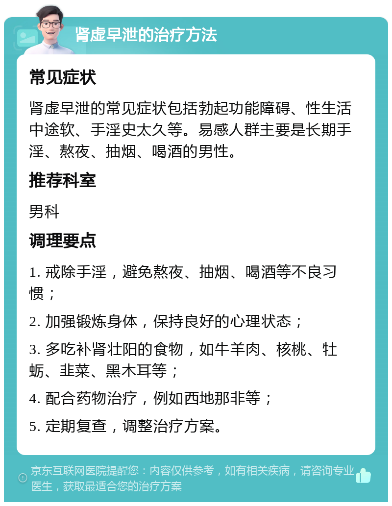 肾虚早泄的治疗方法 常见症状 肾虚早泄的常见症状包括勃起功能障碍、性生活中途软、手淫史太久等。易感人群主要是长期手淫、熬夜、抽烟、喝酒的男性。 推荐科室 男科 调理要点 1. 戒除手淫，避免熬夜、抽烟、喝酒等不良习惯； 2. 加强锻炼身体，保持良好的心理状态； 3. 多吃补肾壮阳的食物，如牛羊肉、核桃、牡蛎、韭菜、黑木耳等； 4. 配合药物治疗，例如西地那非等； 5. 定期复查，调整治疗方案。