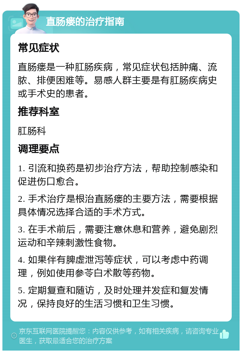 直肠瘘的治疗指南 常见症状 直肠瘘是一种肛肠疾病，常见症状包括肿痛、流脓、排便困难等。易感人群主要是有肛肠疾病史或手术史的患者。 推荐科室 肛肠科 调理要点 1. 引流和换药是初步治疗方法，帮助控制感染和促进伤口愈合。 2. 手术治疗是根治直肠瘘的主要方法，需要根据具体情况选择合适的手术方式。 3. 在手术前后，需要注意休息和营养，避免剧烈运动和辛辣刺激性食物。 4. 如果伴有脾虚泄泻等症状，可以考虑中药调理，例如使用参苓白术散等药物。 5. 定期复查和随访，及时处理并发症和复发情况，保持良好的生活习惯和卫生习惯。