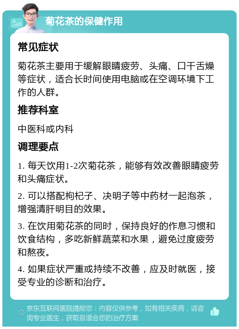 菊花茶的保健作用 常见症状 菊花茶主要用于缓解眼睛疲劳、头痛、口干舌燥等症状，适合长时间使用电脑或在空调环境下工作的人群。 推荐科室 中医科或内科 调理要点 1. 每天饮用1-2次菊花茶，能够有效改善眼睛疲劳和头痛症状。 2. 可以搭配枸杞子、决明子等中药材一起泡茶，增强清肝明目的效果。 3. 在饮用菊花茶的同时，保持良好的作息习惯和饮食结构，多吃新鲜蔬菜和水果，避免过度疲劳和熬夜。 4. 如果症状严重或持续不改善，应及时就医，接受专业的诊断和治疗。