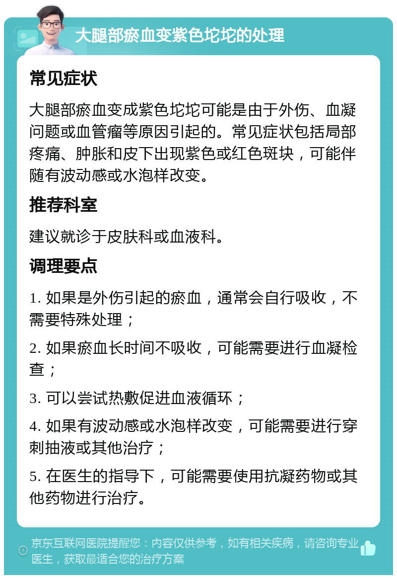 大腿部瘀血变紫色坨坨的处理 常见症状 大腿部瘀血变成紫色坨坨可能是由于外伤、血凝问题或血管瘤等原因引起的。常见症状包括局部疼痛、肿胀和皮下出现紫色或红色斑块，可能伴随有波动感或水泡样改变。 推荐科室 建议就诊于皮肤科或血液科。 调理要点 1. 如果是外伤引起的瘀血，通常会自行吸收，不需要特殊处理； 2. 如果瘀血长时间不吸收，可能需要进行血凝检查； 3. 可以尝试热敷促进血液循环； 4. 如果有波动感或水泡样改变，可能需要进行穿刺抽液或其他治疗； 5. 在医生的指导下，可能需要使用抗凝药物或其他药物进行治疗。