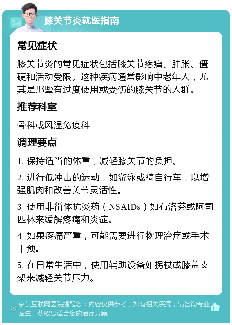 膝关节炎就医指南 常见症状 膝关节炎的常见症状包括膝关节疼痛、肿胀、僵硬和活动受限。这种疾病通常影响中老年人，尤其是那些有过度使用或受伤的膝关节的人群。 推荐科室 骨科或风湿免疫科 调理要点 1. 保持适当的体重，减轻膝关节的负担。 2. 进行低冲击的运动，如游泳或骑自行车，以增强肌肉和改善关节灵活性。 3. 使用非甾体抗炎药（NSAIDs）如布洛芬或阿司匹林来缓解疼痛和炎症。 4. 如果疼痛严重，可能需要进行物理治疗或手术干预。 5. 在日常生活中，使用辅助设备如拐杖或膝盖支架来减轻关节压力。