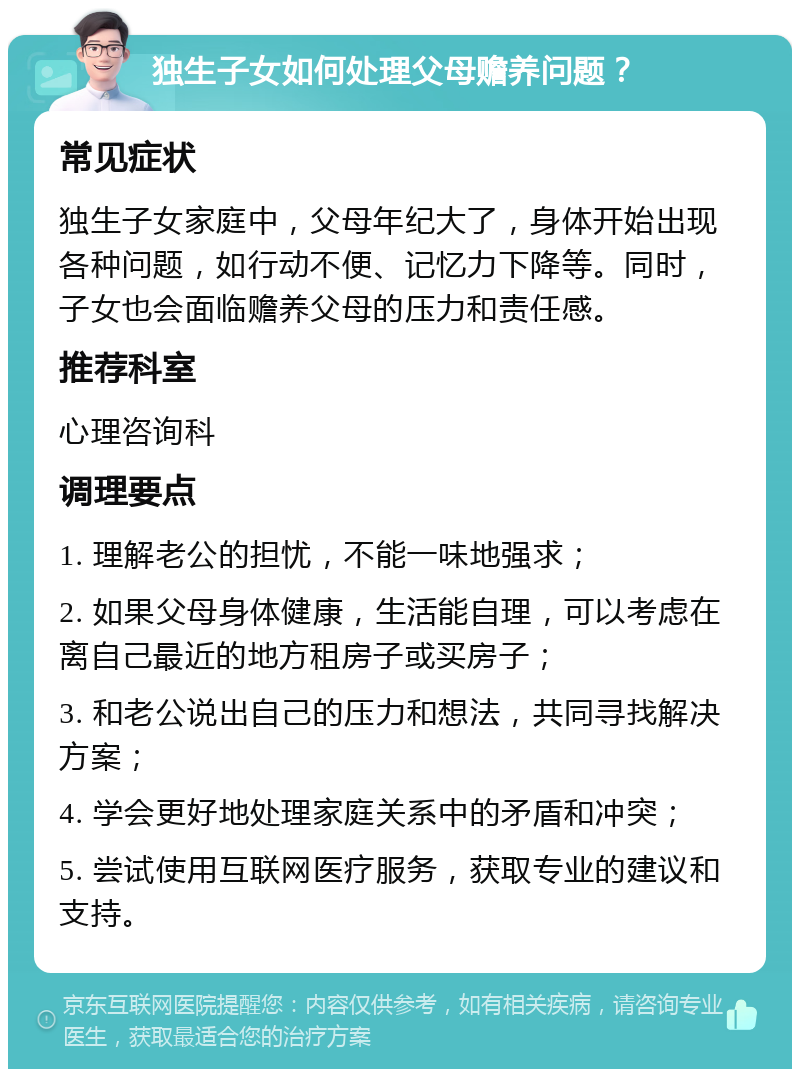 独生子女如何处理父母赡养问题？ 常见症状 独生子女家庭中，父母年纪大了，身体开始出现各种问题，如行动不便、记忆力下降等。同时，子女也会面临赡养父母的压力和责任感。 推荐科室 心理咨询科 调理要点 1. 理解老公的担忧，不能一味地强求； 2. 如果父母身体健康，生活能自理，可以考虑在离自己最近的地方租房子或买房子； 3. 和老公说出自己的压力和想法，共同寻找解决方案； 4. 学会更好地处理家庭关系中的矛盾和冲突； 5. 尝试使用互联网医疗服务，获取专业的建议和支持。