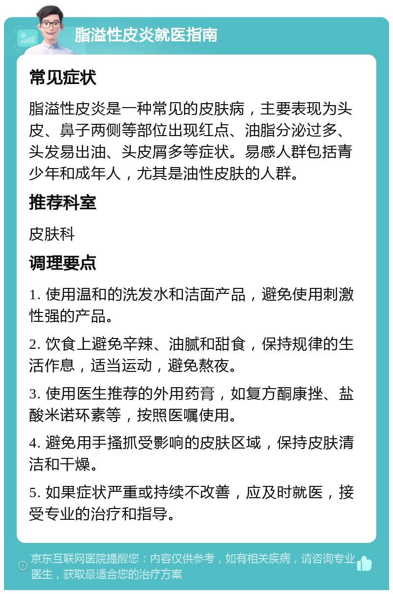 脂溢性皮炎就医指南 常见症状 脂溢性皮炎是一种常见的皮肤病，主要表现为头皮、鼻子两侧等部位出现红点、油脂分泌过多、头发易出油、头皮屑多等症状。易感人群包括青少年和成年人，尤其是油性皮肤的人群。 推荐科室 皮肤科 调理要点 1. 使用温和的洗发水和洁面产品，避免使用刺激性强的产品。 2. 饮食上避免辛辣、油腻和甜食，保持规律的生活作息，适当运动，避免熬夜。 3. 使用医生推荐的外用药膏，如复方酮康挫、盐酸米诺环素等，按照医嘱使用。 4. 避免用手搔抓受影响的皮肤区域，保持皮肤清洁和干燥。 5. 如果症状严重或持续不改善，应及时就医，接受专业的治疗和指导。