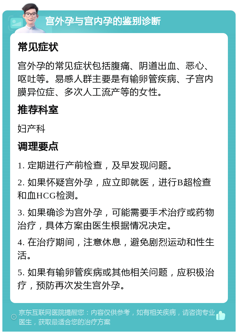 宫外孕与宫内孕的鉴别诊断 常见症状 宫外孕的常见症状包括腹痛、阴道出血、恶心、呕吐等。易感人群主要是有输卵管疾病、子宫内膜异位症、多次人工流产等的女性。 推荐科室 妇产科 调理要点 1. 定期进行产前检查，及早发现问题。 2. 如果怀疑宫外孕，应立即就医，进行B超检查和血HCG检测。 3. 如果确诊为宫外孕，可能需要手术治疗或药物治疗，具体方案由医生根据情况决定。 4. 在治疗期间，注意休息，避免剧烈运动和性生活。 5. 如果有输卵管疾病或其他相关问题，应积极治疗，预防再次发生宫外孕。