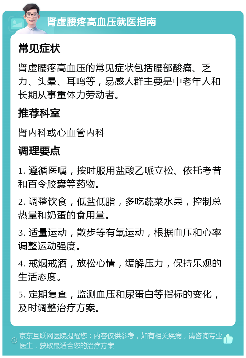 肾虚腰疼高血压就医指南 常见症状 肾虚腰疼高血压的常见症状包括腰部酸痛、乏力、头晕、耳鸣等，易感人群主要是中老年人和长期从事重体力劳动者。 推荐科室 肾内科或心血管内科 调理要点 1. 遵循医嘱，按时服用盐酸乙哌立松、依托考昔和百令胶囊等药物。 2. 调整饮食，低盐低脂，多吃蔬菜水果，控制总热量和奶蛋的食用量。 3. 适量运动，散步等有氧运动，根据血压和心率调整运动强度。 4. 戒烟戒酒，放松心情，缓解压力，保持乐观的生活态度。 5. 定期复查，监测血压和尿蛋白等指标的变化，及时调整治疗方案。