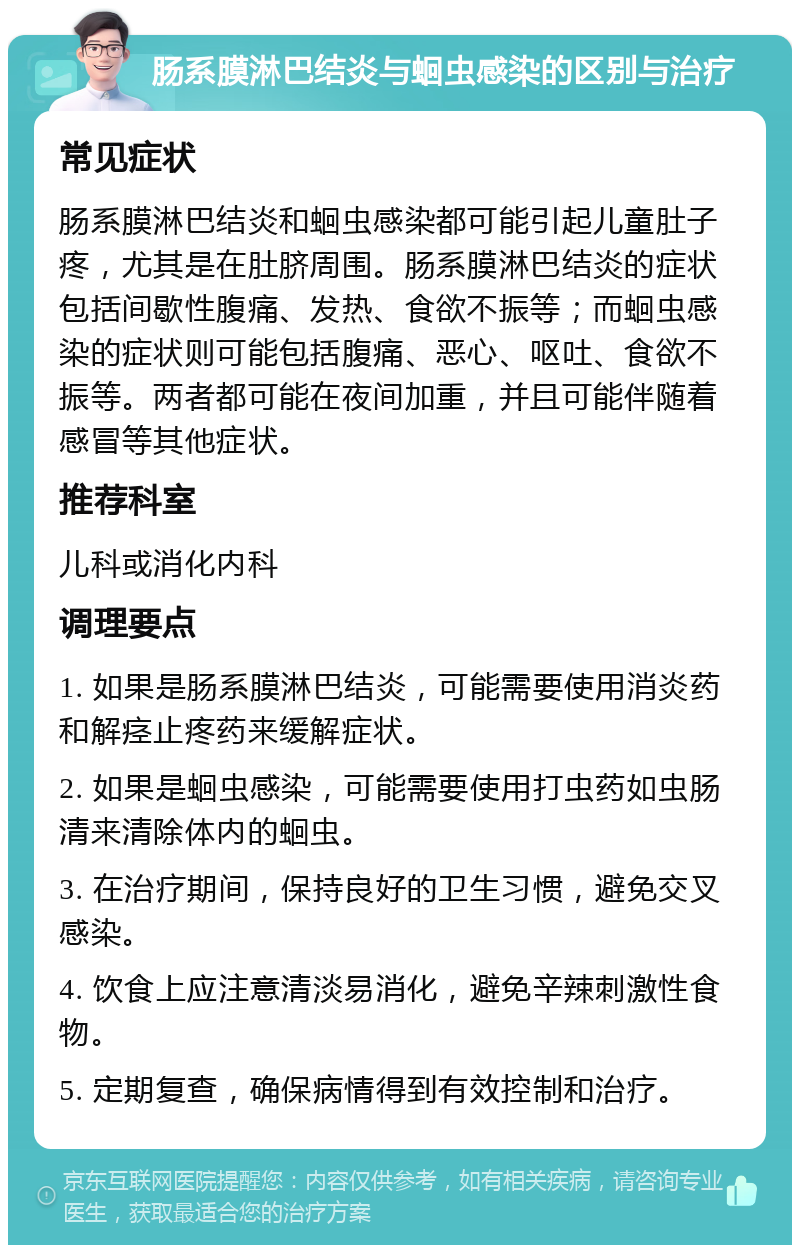 肠系膜淋巴结炎与蛔虫感染的区别与治疗 常见症状 肠系膜淋巴结炎和蛔虫感染都可能引起儿童肚子疼，尤其是在肚脐周围。肠系膜淋巴结炎的症状包括间歇性腹痛、发热、食欲不振等；而蛔虫感染的症状则可能包括腹痛、恶心、呕吐、食欲不振等。两者都可能在夜间加重，并且可能伴随着感冒等其他症状。 推荐科室 儿科或消化内科 调理要点 1. 如果是肠系膜淋巴结炎，可能需要使用消炎药和解痉止疼药来缓解症状。 2. 如果是蛔虫感染，可能需要使用打虫药如虫肠清来清除体内的蛔虫。 3. 在治疗期间，保持良好的卫生习惯，避免交叉感染。 4. 饮食上应注意清淡易消化，避免辛辣刺激性食物。 5. 定期复查，确保病情得到有效控制和治疗。