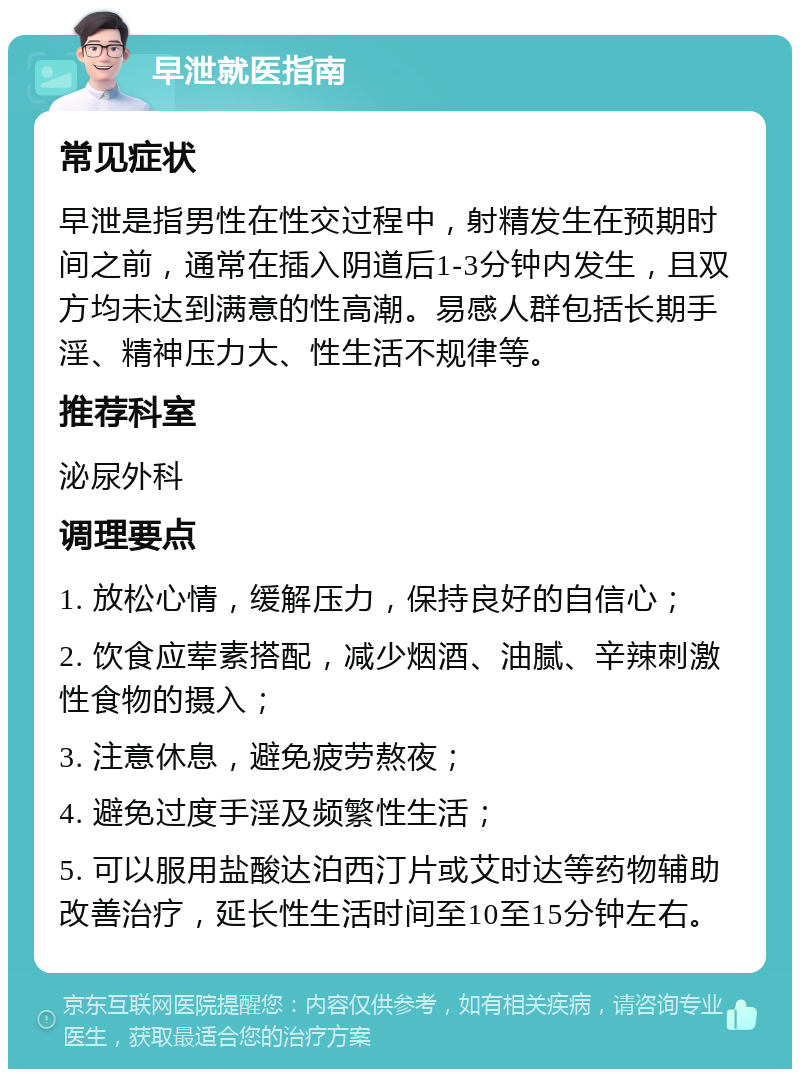 早泄就医指南 常见症状 早泄是指男性在性交过程中，射精发生在预期时间之前，通常在插入阴道后1-3分钟内发生，且双方均未达到满意的性高潮。易感人群包括长期手淫、精神压力大、性生活不规律等。 推荐科室 泌尿外科 调理要点 1. 放松心情，缓解压力，保持良好的自信心； 2. 饮食应荤素搭配，减少烟酒、油腻、辛辣刺激性食物的摄入； 3. 注意休息，避免疲劳熬夜； 4. 避免过度手淫及频繁性生活； 5. 可以服用盐酸达泊西汀片或艾时达等药物辅助改善治疗，延长性生活时间至10至15分钟左右。