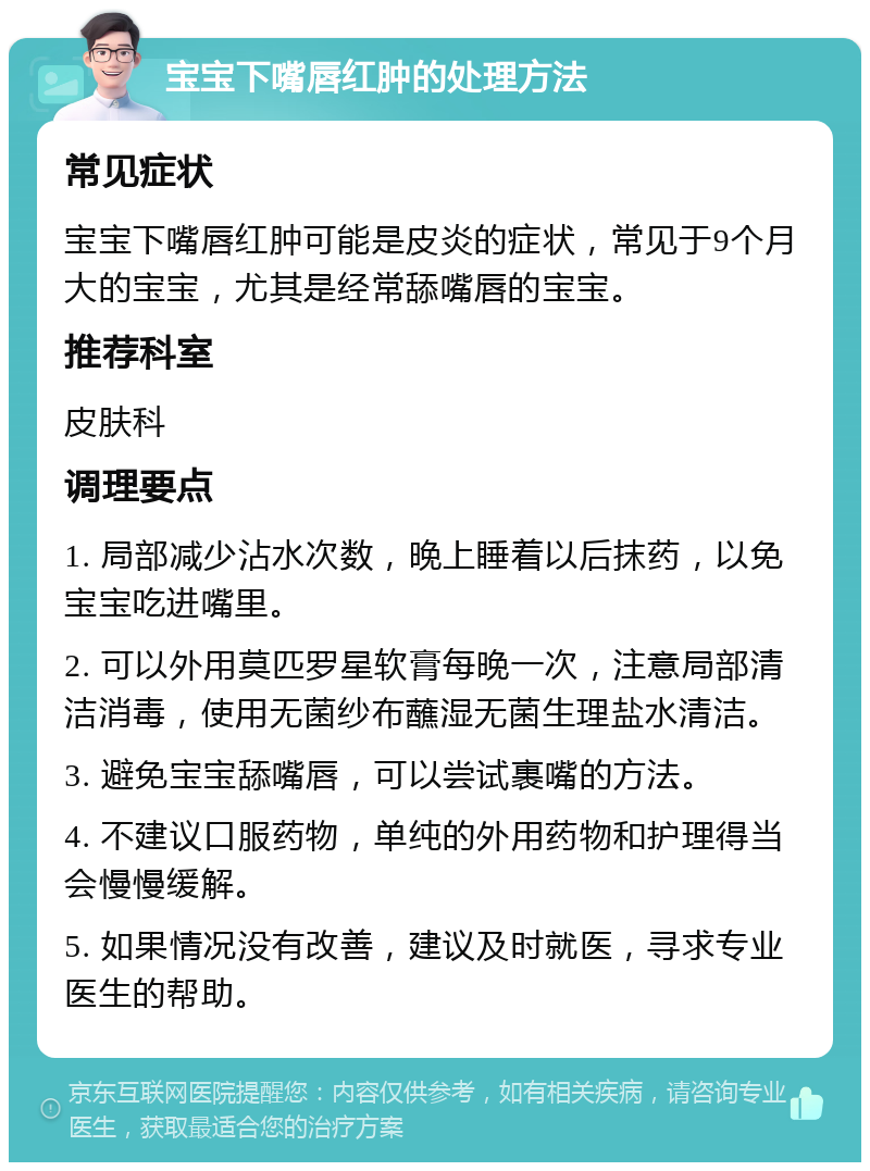 宝宝下嘴唇红肿的处理方法 常见症状 宝宝下嘴唇红肿可能是皮炎的症状，常见于9个月大的宝宝，尤其是经常舔嘴唇的宝宝。 推荐科室 皮肤科 调理要点 1. 局部减少沾水次数，晚上睡着以后抹药，以免宝宝吃进嘴里。 2. 可以外用莫匹罗星软膏每晚一次，注意局部清洁消毒，使用无菌纱布蘸湿无菌生理盐水清洁。 3. 避免宝宝舔嘴唇，可以尝试裹嘴的方法。 4. 不建议口服药物，单纯的外用药物和护理得当会慢慢缓解。 5. 如果情况没有改善，建议及时就医，寻求专业医生的帮助。