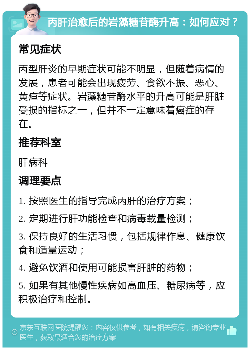 丙肝治愈后的岩藻糖苷酶升高：如何应对？ 常见症状 丙型肝炎的早期症状可能不明显，但随着病情的发展，患者可能会出现疲劳、食欲不振、恶心、黄疸等症状。岩藻糖苷酶水平的升高可能是肝脏受损的指标之一，但并不一定意味着癌症的存在。 推荐科室 肝病科 调理要点 1. 按照医生的指导完成丙肝的治疗方案； 2. 定期进行肝功能检查和病毒载量检测； 3. 保持良好的生活习惯，包括规律作息、健康饮食和适量运动； 4. 避免饮酒和使用可能损害肝脏的药物； 5. 如果有其他慢性疾病如高血压、糖尿病等，应积极治疗和控制。