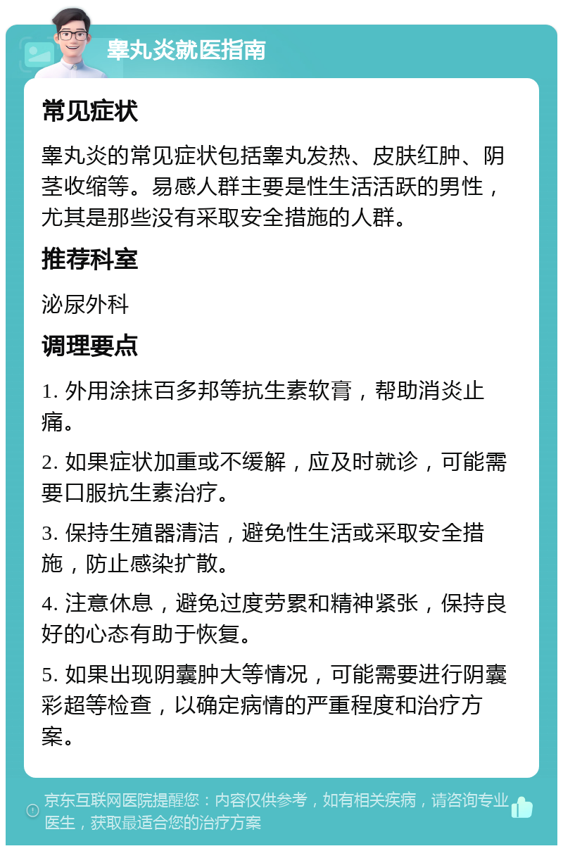 睾丸炎就医指南 常见症状 睾丸炎的常见症状包括睾丸发热、皮肤红肿、阴茎收缩等。易感人群主要是性生活活跃的男性，尤其是那些没有采取安全措施的人群。 推荐科室 泌尿外科 调理要点 1. 外用涂抹百多邦等抗生素软膏，帮助消炎止痛。 2. 如果症状加重或不缓解，应及时就诊，可能需要口服抗生素治疗。 3. 保持生殖器清洁，避免性生活或采取安全措施，防止感染扩散。 4. 注意休息，避免过度劳累和精神紧张，保持良好的心态有助于恢复。 5. 如果出现阴囊肿大等情况，可能需要进行阴囊彩超等检查，以确定病情的严重程度和治疗方案。