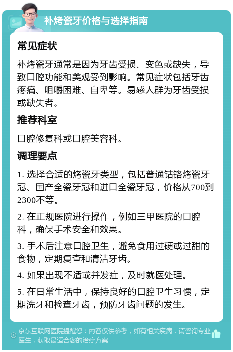 补烤瓷牙价格与选择指南 常见症状 补烤瓷牙通常是因为牙齿受损、变色或缺失，导致口腔功能和美观受到影响。常见症状包括牙齿疼痛、咀嚼困难、自卑等。易感人群为牙齿受损或缺失者。 推荐科室 口腔修复科或口腔美容科。 调理要点 1. 选择合适的烤瓷牙类型，包括普通钴铬烤瓷牙冠、国产全瓷牙冠和进口全瓷牙冠，价格从700到2300不等。 2. 在正规医院进行操作，例如三甲医院的口腔科，确保手术安全和效果。 3. 手术后注意口腔卫生，避免食用过硬或过甜的食物，定期复查和清洁牙齿。 4. 如果出现不适或并发症，及时就医处理。 5. 在日常生活中，保持良好的口腔卫生习惯，定期洗牙和检查牙齿，预防牙齿问题的发生。