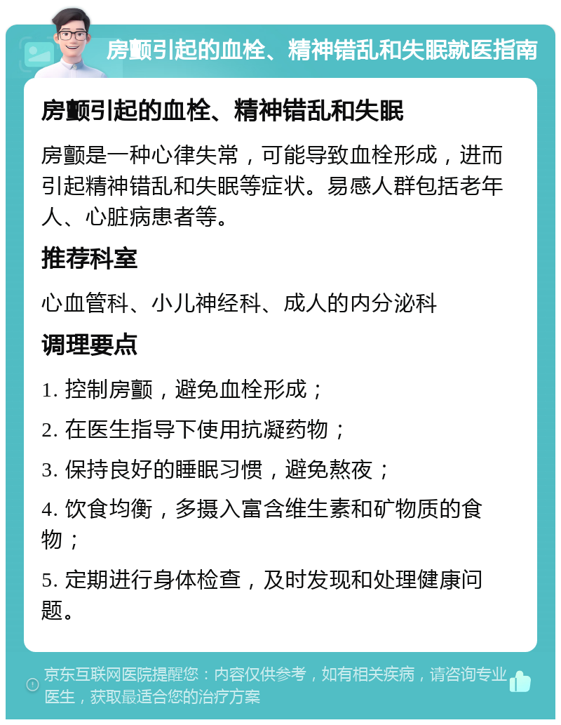 房颤引起的血栓、精神错乱和失眠就医指南 房颤引起的血栓、精神错乱和失眠 房颤是一种心律失常，可能导致血栓形成，进而引起精神错乱和失眠等症状。易感人群包括老年人、心脏病患者等。 推荐科室 心血管科、小儿神经科、成人的内分泌科 调理要点 1. 控制房颤，避免血栓形成； 2. 在医生指导下使用抗凝药物； 3. 保持良好的睡眠习惯，避免熬夜； 4. 饮食均衡，多摄入富含维生素和矿物质的食物； 5. 定期进行身体检查，及时发现和处理健康问题。