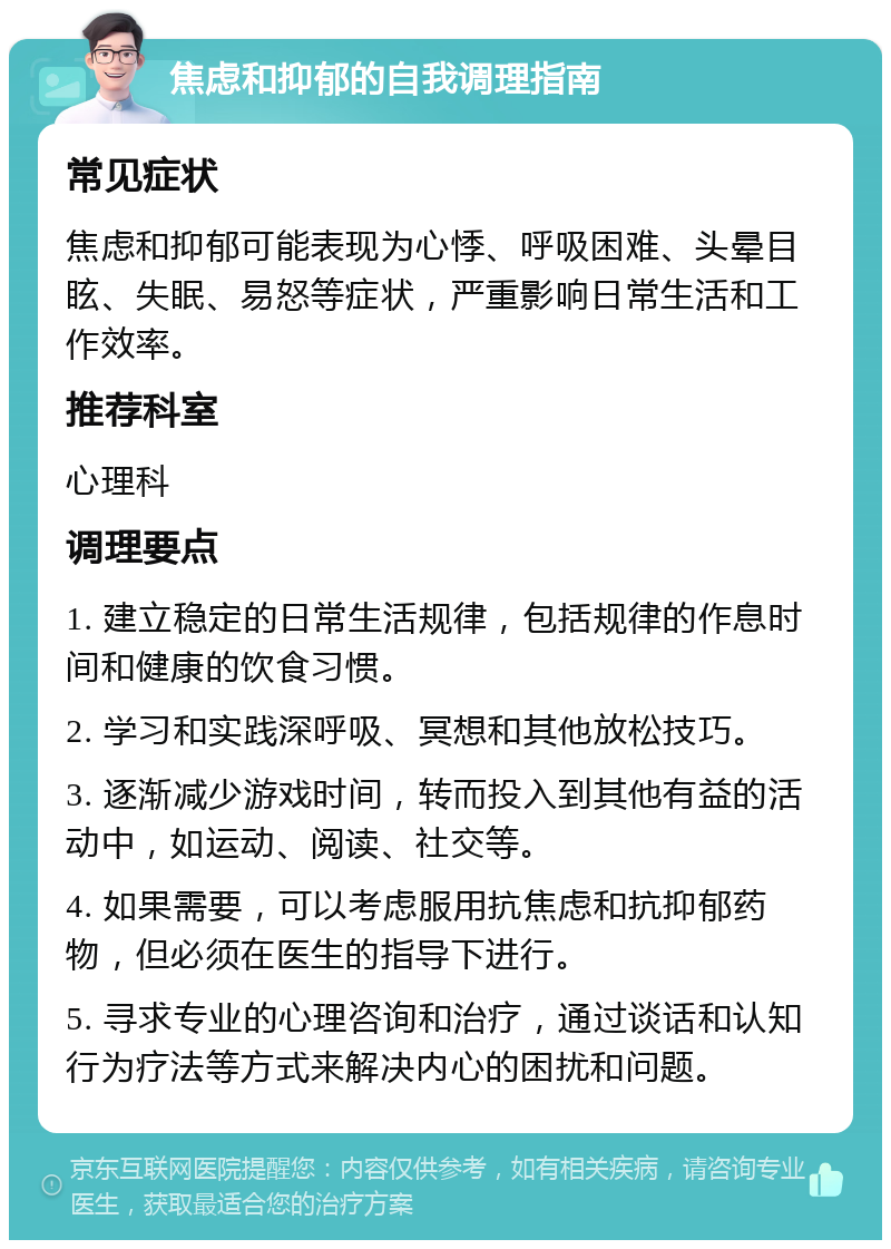 焦虑和抑郁的自我调理指南 常见症状 焦虑和抑郁可能表现为心悸、呼吸困难、头晕目眩、失眠、易怒等症状，严重影响日常生活和工作效率。 推荐科室 心理科 调理要点 1. 建立稳定的日常生活规律，包括规律的作息时间和健康的饮食习惯。 2. 学习和实践深呼吸、冥想和其他放松技巧。 3. 逐渐减少游戏时间，转而投入到其他有益的活动中，如运动、阅读、社交等。 4. 如果需要，可以考虑服用抗焦虑和抗抑郁药物，但必须在医生的指导下进行。 5. 寻求专业的心理咨询和治疗，通过谈话和认知行为疗法等方式来解决内心的困扰和问题。