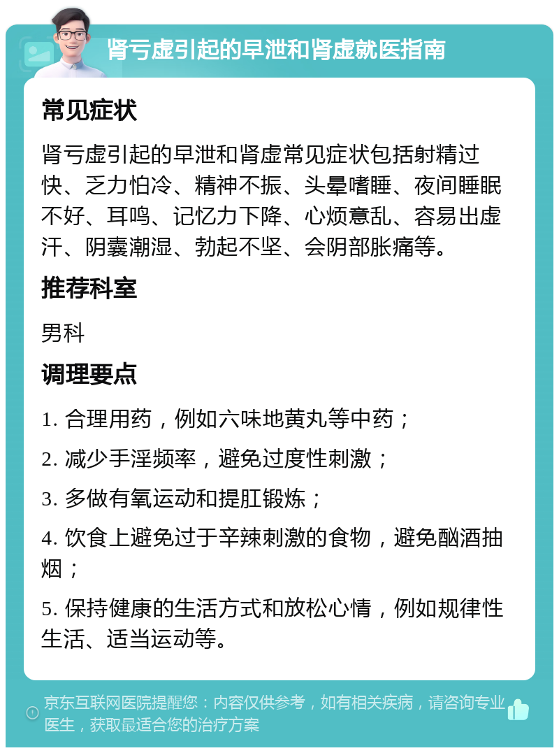 肾亏虚引起的早泄和肾虚就医指南 常见症状 肾亏虚引起的早泄和肾虚常见症状包括射精过快、乏力怕冷、精神不振、头晕嗜睡、夜间睡眠不好、耳鸣、记忆力下降、心烦意乱、容易出虚汗、阴囊潮湿、勃起不坚、会阴部胀痛等。 推荐科室 男科 调理要点 1. 合理用药，例如六味地黄丸等中药； 2. 减少手淫频率，避免过度性刺激； 3. 多做有氧运动和提肛锻炼； 4. 饮食上避免过于辛辣刺激的食物，避免酗酒抽烟； 5. 保持健康的生活方式和放松心情，例如规律性生活、适当运动等。