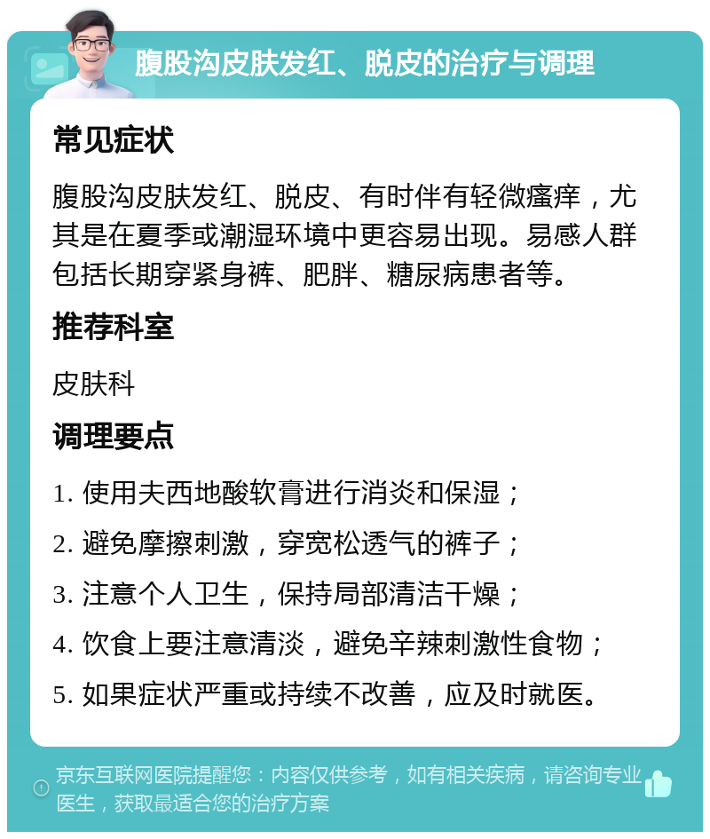 腹股沟皮肤发红、脱皮的治疗与调理 常见症状 腹股沟皮肤发红、脱皮、有时伴有轻微瘙痒，尤其是在夏季或潮湿环境中更容易出现。易感人群包括长期穿紧身裤、肥胖、糖尿病患者等。 推荐科室 皮肤科 调理要点 1. 使用夫西地酸软膏进行消炎和保湿； 2. 避免摩擦刺激，穿宽松透气的裤子； 3. 注意个人卫生，保持局部清洁干燥； 4. 饮食上要注意清淡，避免辛辣刺激性食物； 5. 如果症状严重或持续不改善，应及时就医。