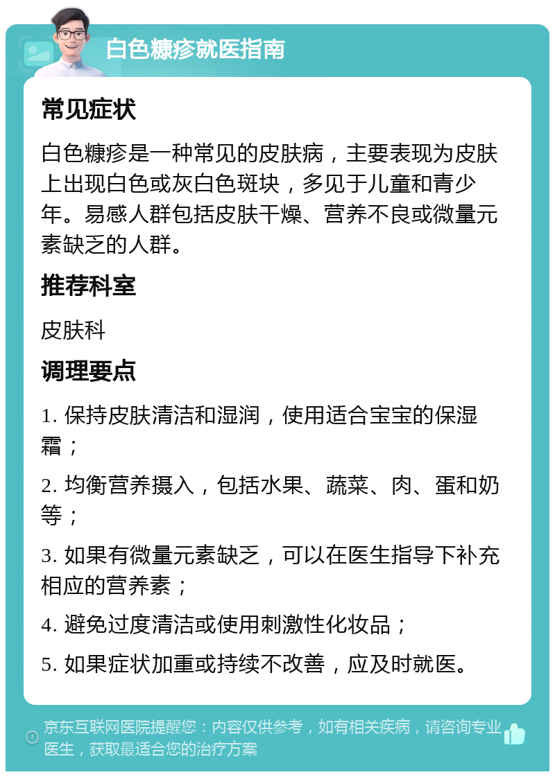 白色糠疹就医指南 常见症状 白色糠疹是一种常见的皮肤病，主要表现为皮肤上出现白色或灰白色斑块，多见于儿童和青少年。易感人群包括皮肤干燥、营养不良或微量元素缺乏的人群。 推荐科室 皮肤科 调理要点 1. 保持皮肤清洁和湿润，使用适合宝宝的保湿霜； 2. 均衡营养摄入，包括水果、蔬菜、肉、蛋和奶等； 3. 如果有微量元素缺乏，可以在医生指导下补充相应的营养素； 4. 避免过度清洁或使用刺激性化妆品； 5. 如果症状加重或持续不改善，应及时就医。