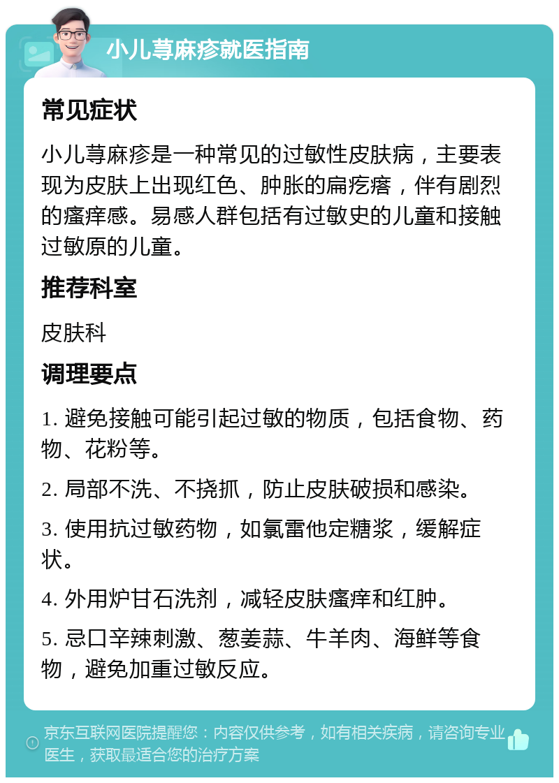 小儿荨麻疹就医指南 常见症状 小儿荨麻疹是一种常见的过敏性皮肤病，主要表现为皮肤上出现红色、肿胀的扁疙瘩，伴有剧烈的瘙痒感。易感人群包括有过敏史的儿童和接触过敏原的儿童。 推荐科室 皮肤科 调理要点 1. 避免接触可能引起过敏的物质，包括食物、药物、花粉等。 2. 局部不洗、不挠抓，防止皮肤破损和感染。 3. 使用抗过敏药物，如氯雷他定糖浆，缓解症状。 4. 外用炉甘石洗剂，减轻皮肤瘙痒和红肿。 5. 忌口辛辣刺激、葱姜蒜、牛羊肉、海鲜等食物，避免加重过敏反应。