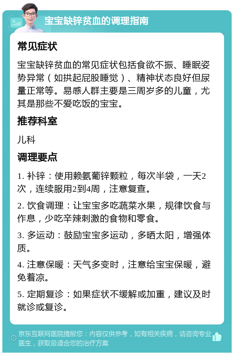 宝宝缺锌贫血的调理指南 常见症状 宝宝缺锌贫血的常见症状包括食欲不振、睡眠姿势异常（如拱起屁股睡觉）、精神状态良好但尿量正常等。易感人群主要是三周岁多的儿童，尤其是那些不爱吃饭的宝宝。 推荐科室 儿科 调理要点 1. 补锌：使用赖氨葡锌颗粒，每次半袋，一天2次，连续服用2到4周，注意复查。 2. 饮食调理：让宝宝多吃蔬菜水果，规律饮食与作息，少吃辛辣刺激的食物和零食。 3. 多运动：鼓励宝宝多运动，多晒太阳，增强体质。 4. 注意保暖：天气多变时，注意给宝宝保暖，避免着凉。 5. 定期复诊：如果症状不缓解或加重，建议及时就诊或复诊。